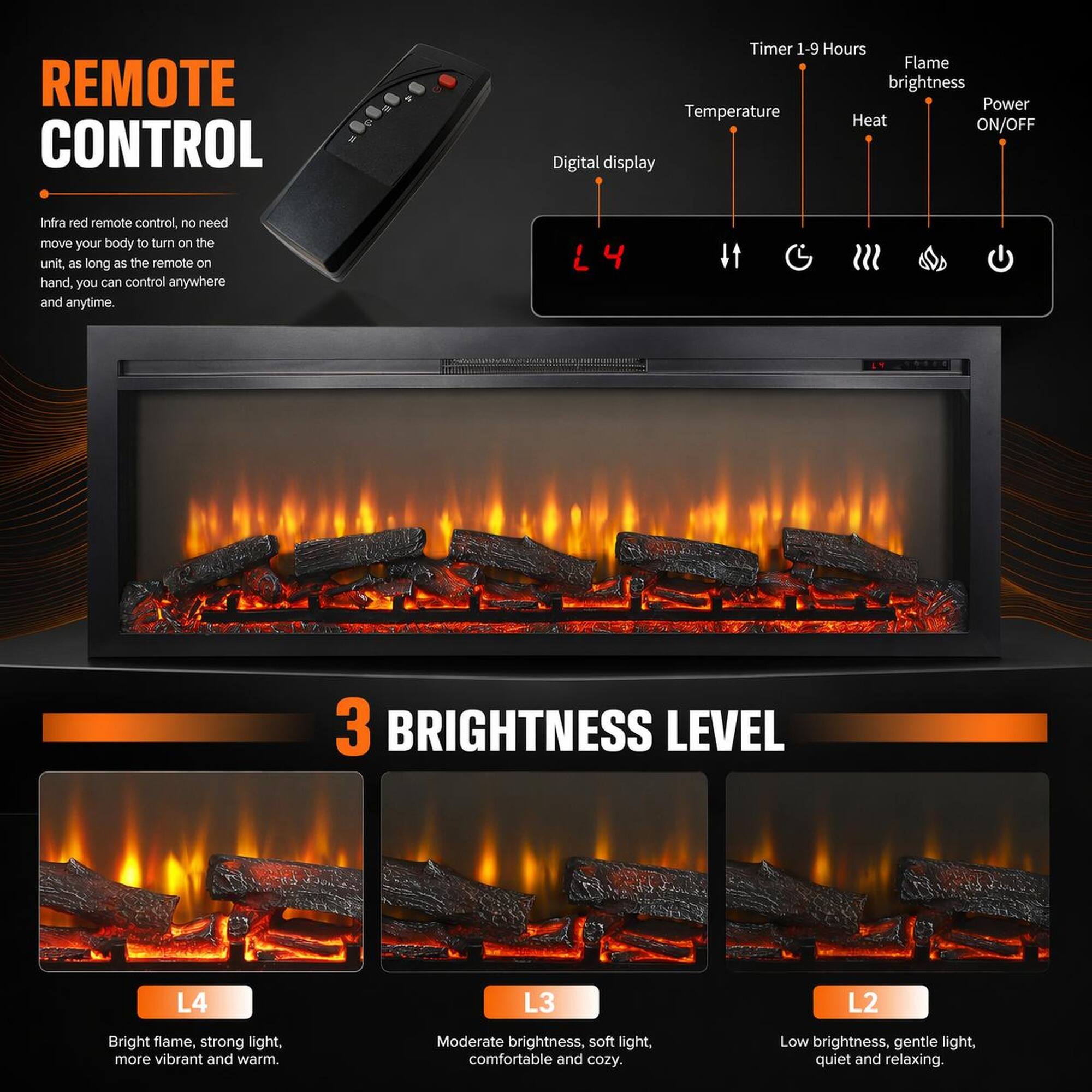 REMOTE CONTROL

Infra red remote control, no need move your body to turn on the unit, as long as the remote on hand, you can control anywhere and anytime.

Timer 1-9 Hours
Flame brightness
Temperature
Heat
Power ON/OFF
Digital display

3 BRIGHTNESS LEVEL

L4
Bright flame, strong light, more vibrant and warm.

L3
Moderate brightness, soft light, comfortable and cozy.

L2
Low brightness, gentle light, quiet and relaxing.