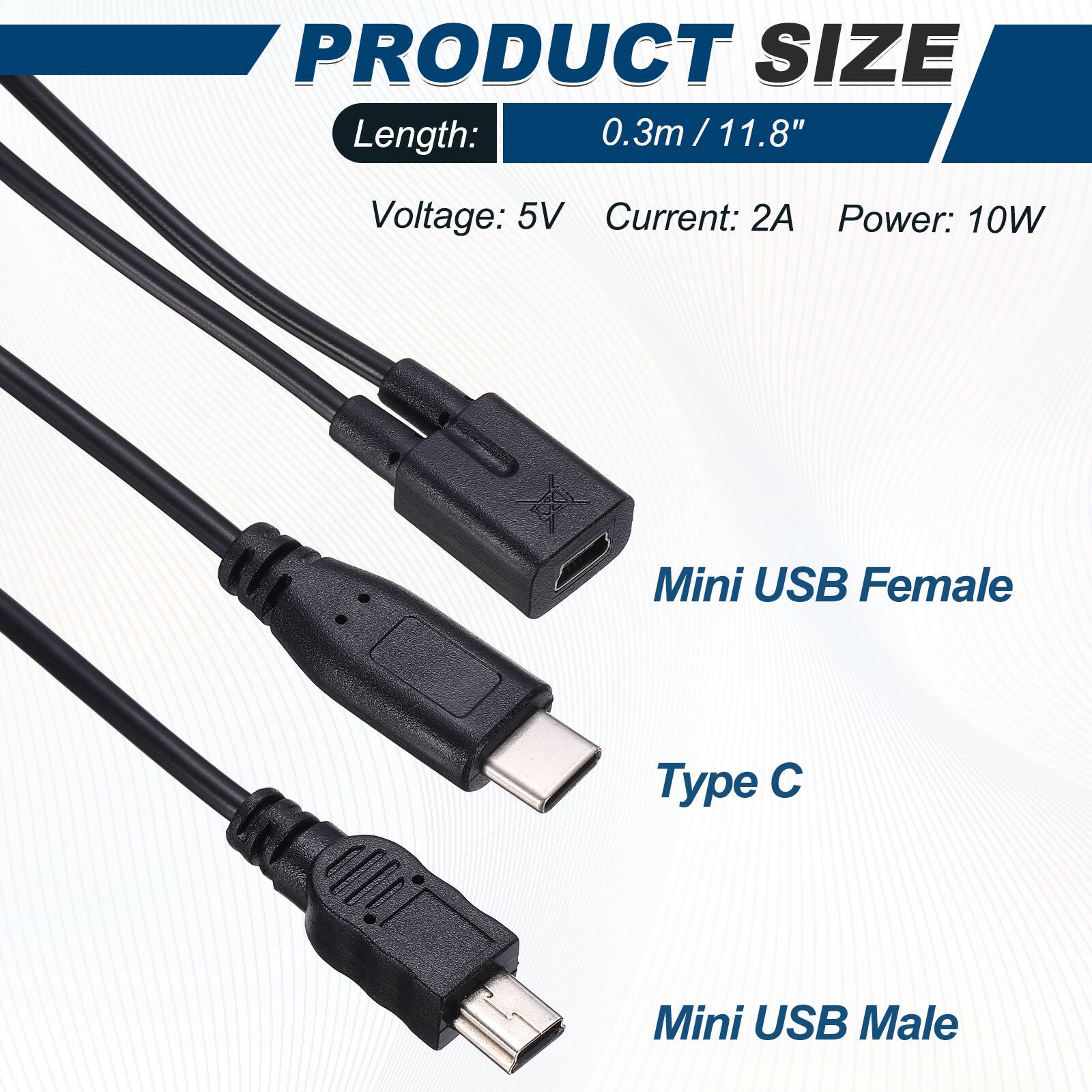 PRODUCT SIZE  
Length: 0.3m / 11.8"  
Voltage: 5V  
Current: 2A  
Power: 10W  

Mini USB Female  
Type C  
Mini USB Male