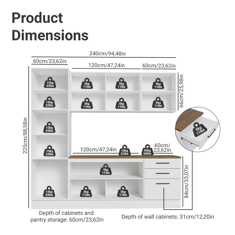 Product Dimensions

- Width: 240cm/94.48in
- Height: 225cm/88.58in
- Depth of cabinets and pantry storage: 60cm/23.62in
- Depth of wall cabinets: 31cm/12.20in

Shelf Dimensions:
- 60cm/23.62in (width) x 120cm/47.24in (height)
- 60cm/23.62in (width) x 66cm/25.98in (height)
- 60cm/23.62in (width) x 84cm/33.07in (height)

Drawer Dimensions:
- 60cm/23.62in (width) x 84cm/33.07in (height)

Weight Capacity:
- 15kg/33lbs
- 5kg/11lbs
- 10kg/22lbs
- 30kg/66lbs

Depth of cabinets and pantry storage: 60cm/2