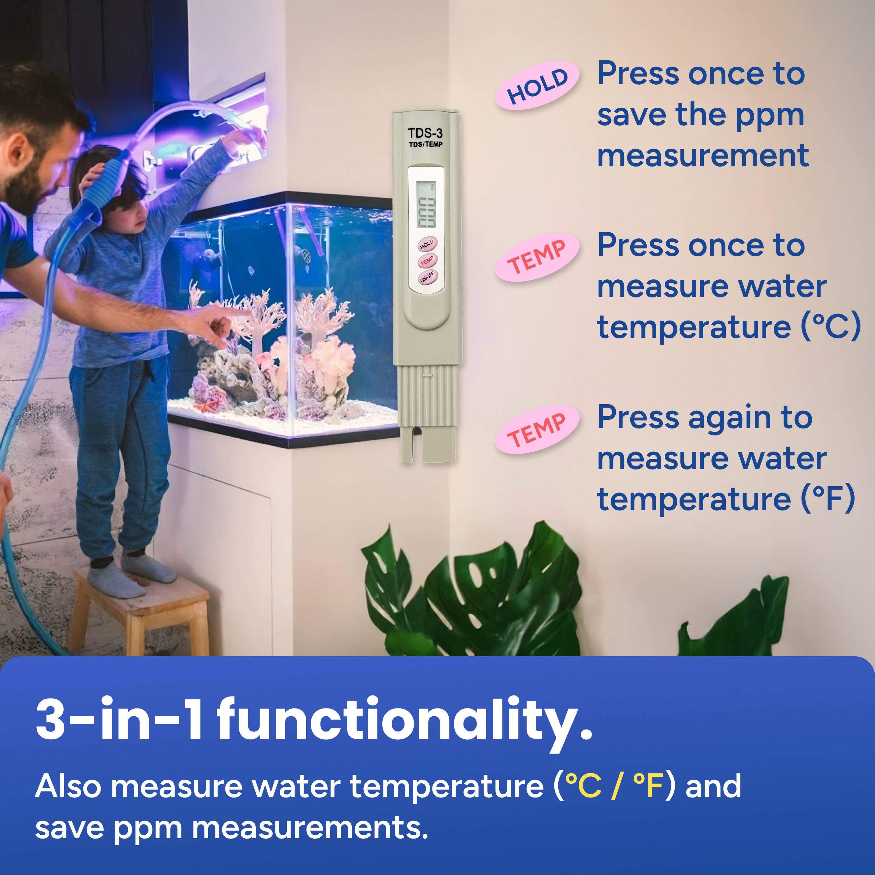 TDS-3 TOSTEMP

- Press once to HOLD save the ppm measurement
- Press once to TEMP measure water temperature (°C)
- Press again to TEMP measure water temperature (°F)

3-in-1 functionality. Also measure water temperature (°C / °F) and save ppm measurements.