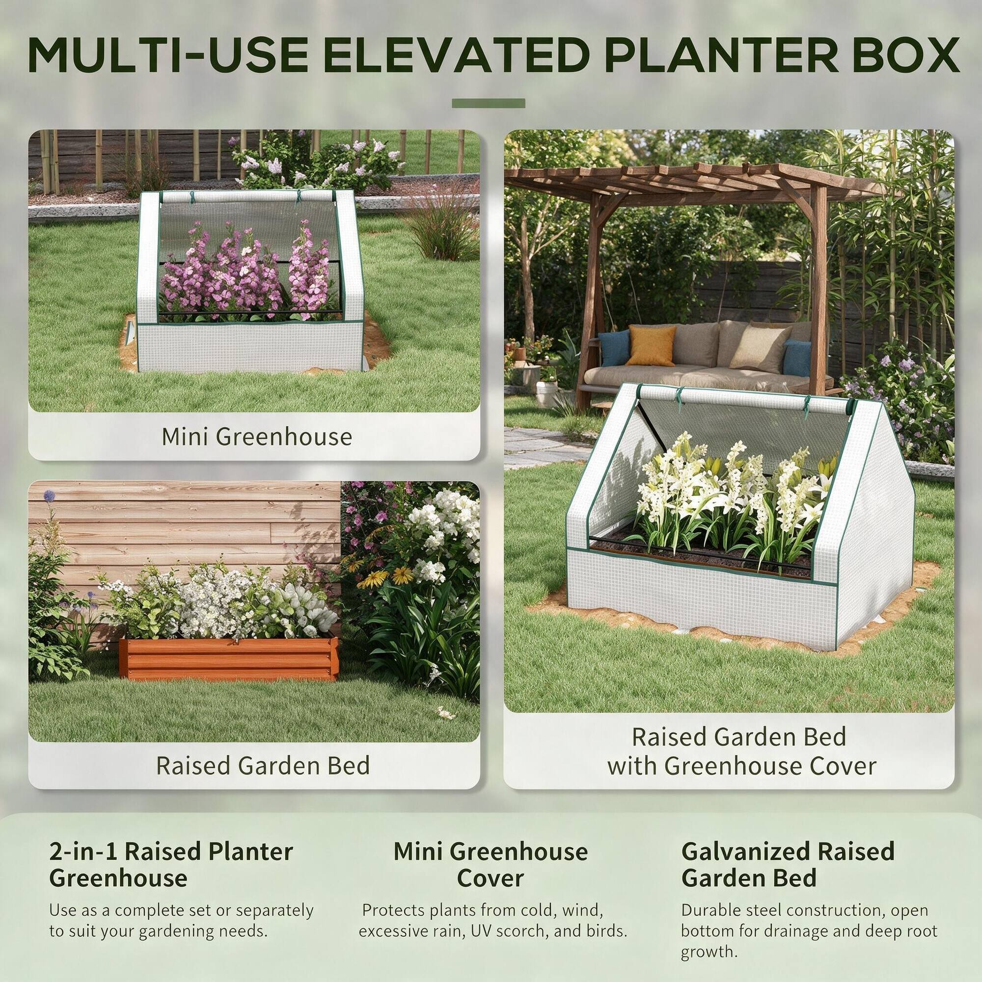 MULTI-USE ELEVATED PLANTER BOX

Mini Greenhouse

Raised Garden Bed

Raised Garden Bed with Greenhouse Cover

2-in-1 Raised Planter Greenhouse
Use as a complete set or separately to suit your gardening needs.

Mini Greenhouse Cover
Protects plants from cold, wind, excessive rain, UV scorch, and birds.

Galvanized Raised Garden Bed
Durable steel construction, open bottom for drainage and deep root growth.