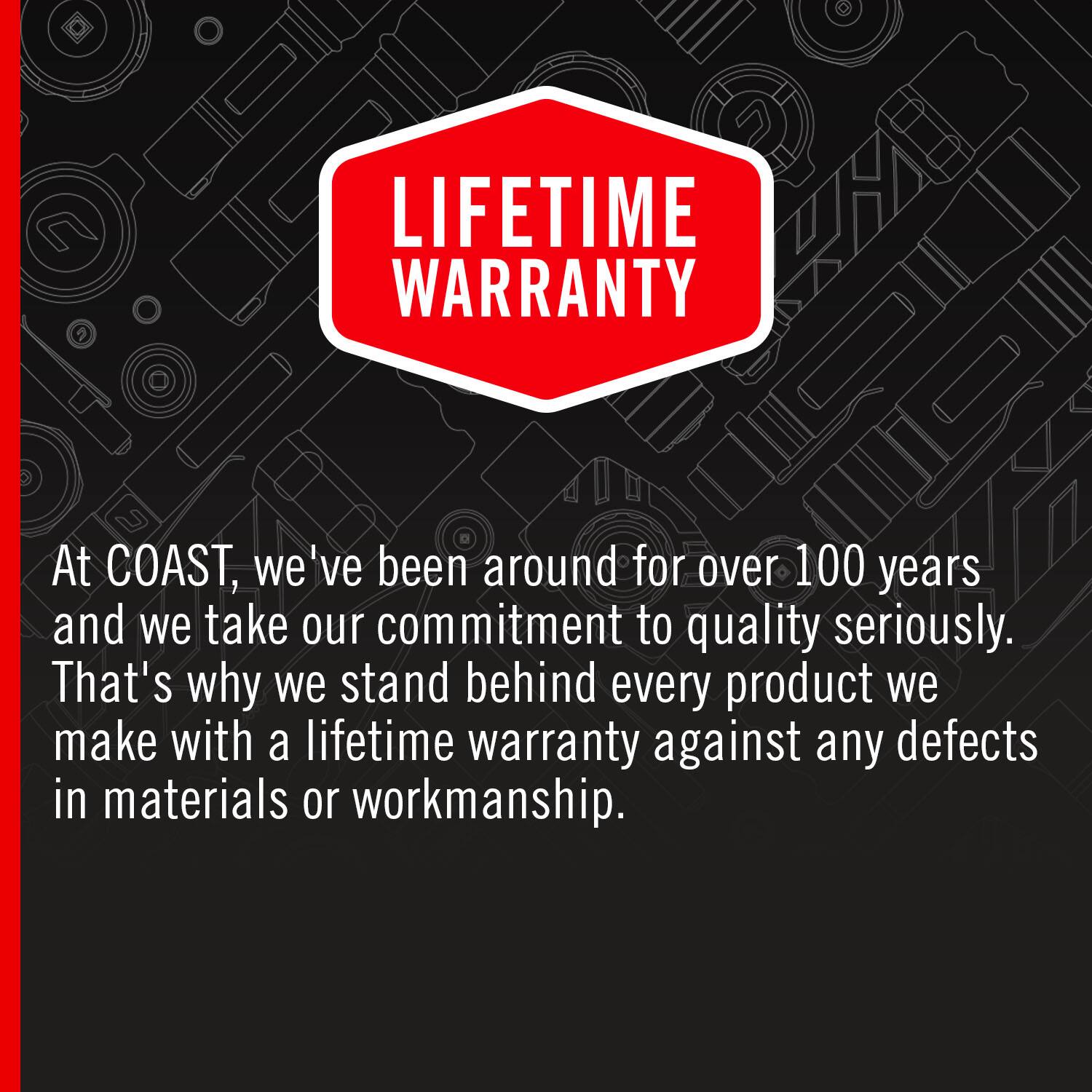 LIFETIME WARRANTY

At COAST, we've been around for over 100 years and we take our commitment to quality seriously. That's why we stand behind every product we make with a lifetime warranty against any defects in materials or workmanship.