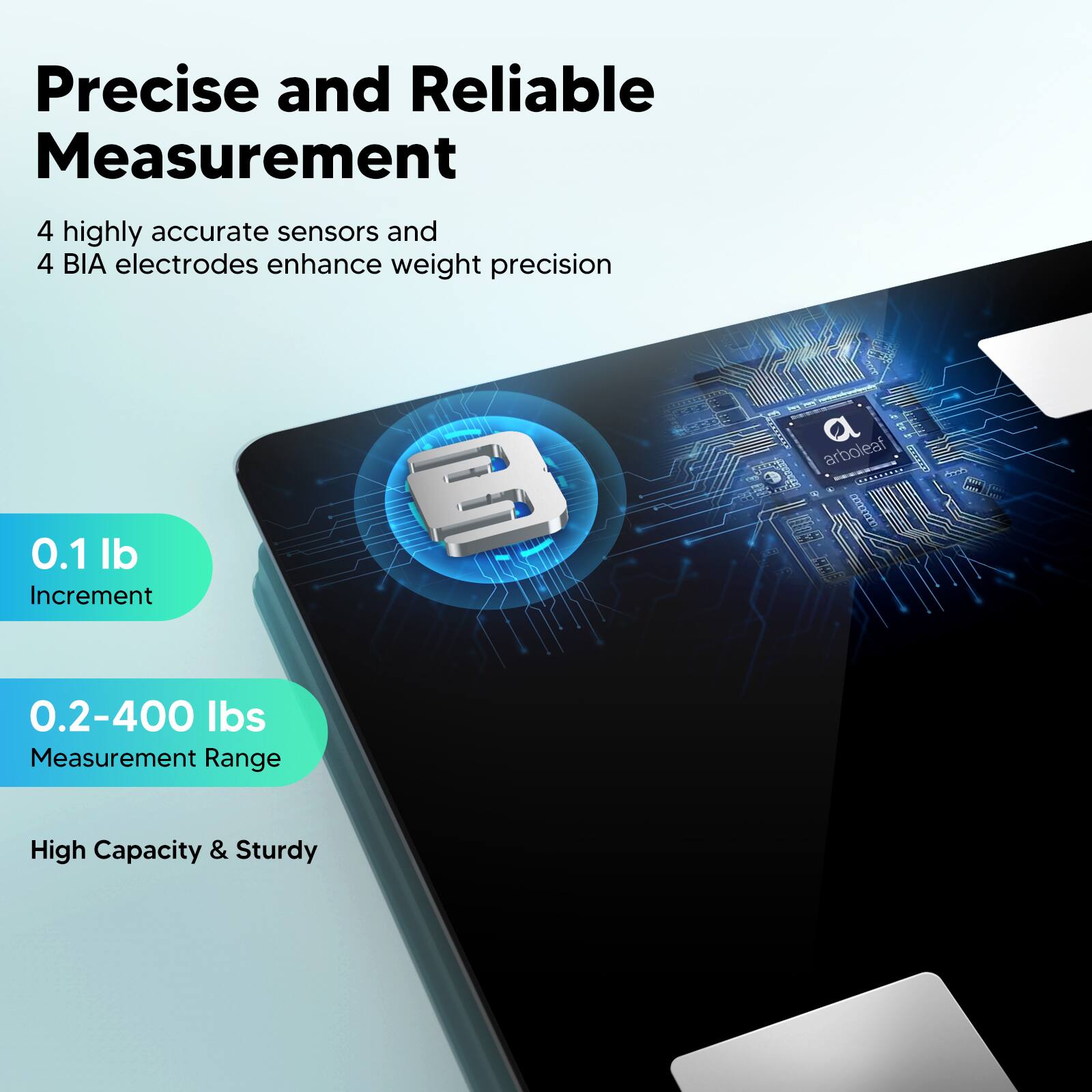 Precise and Reliable Measurement: 4 highly accurate sensors and 4 BIA electrodes enhance weight precision. 0.1 lb Increment. 3 T Tao. 4 SpTE a dr  arboleaf abdorng hs C 1za. 0.2-400 lbs Measurement Range. High Capacity & Sturdy.
