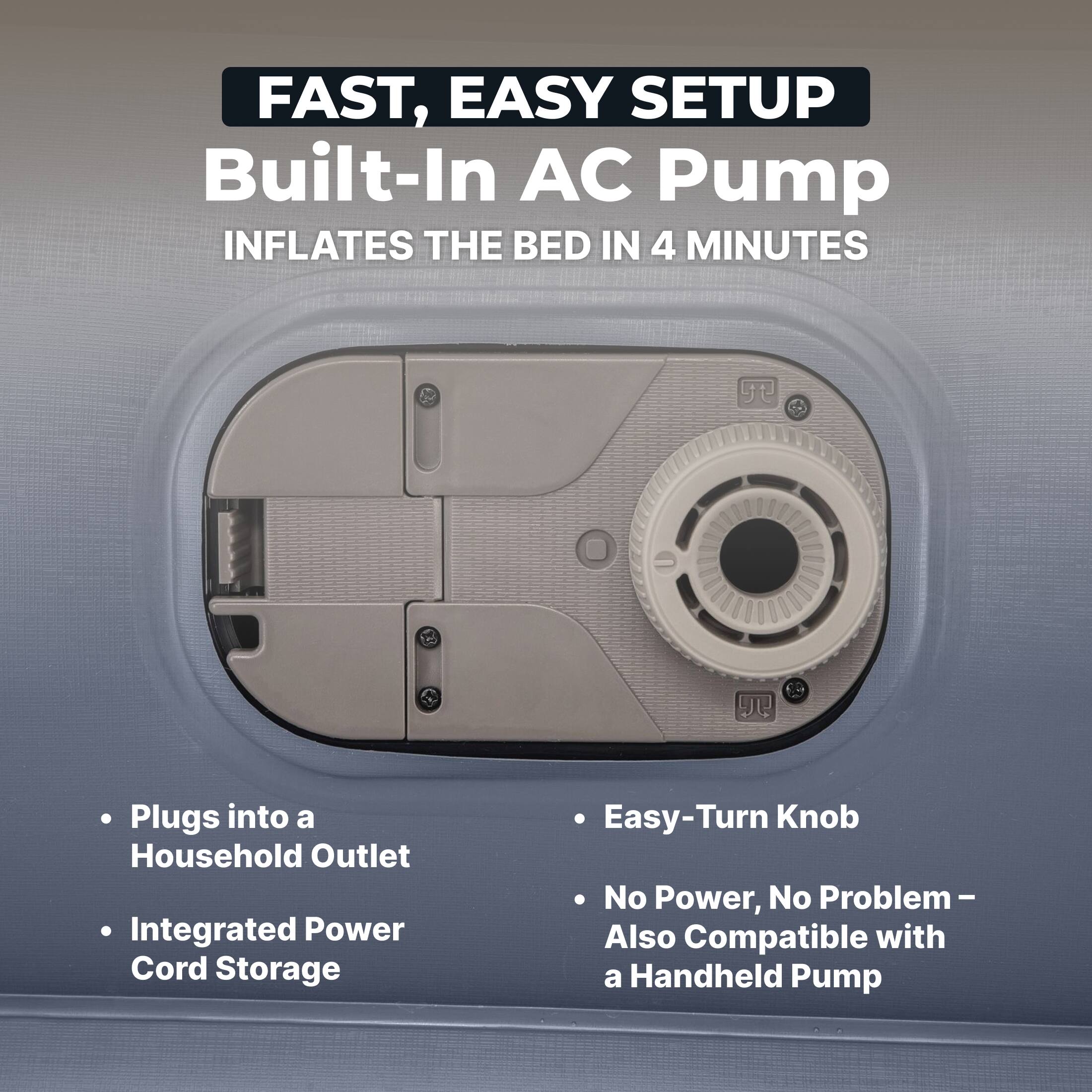 FAST, EASY SETUP  
Built-In AC Pump  
INFLATES THE BED IN 4 MINUTES  

- Plugs into a Household Outlet  
- Integrated Power Cord Storage  
- Easy-Turn Knob  
- No Power, No Problem – Also Compatible with a Handheld Pump