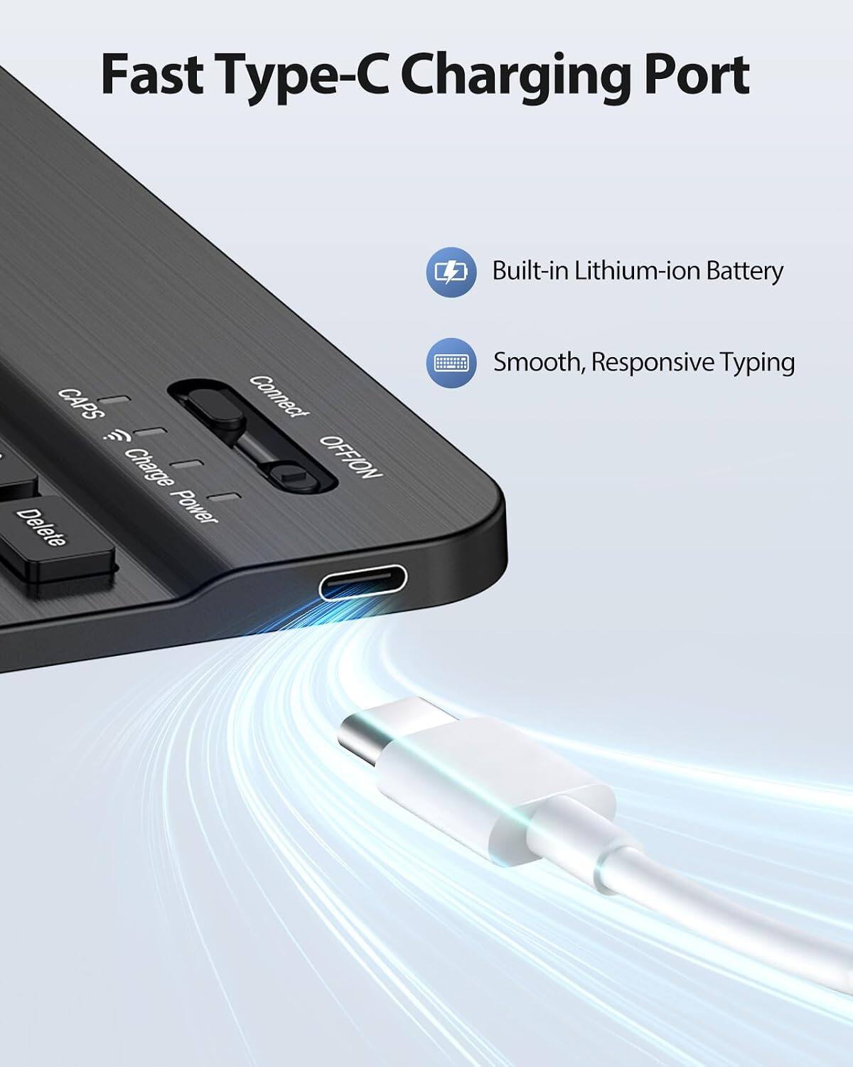 Fast Type-C Charging Port

Built-in Lithium-ion Battery

Smooth, Responsive Typing

CAPS
Charge Power
Connect
OFF/ON
Delete