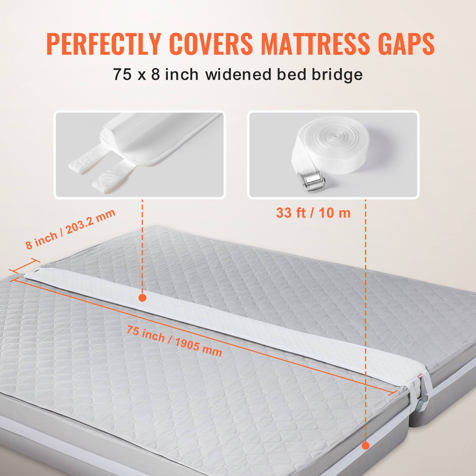 PERFECTLY COVERS MATTRESS GAPS

75 x 8 inch widened bed bridge

8 inch / 203.2 mm

75 inch / 1905 mm

33 ft / 10 m
