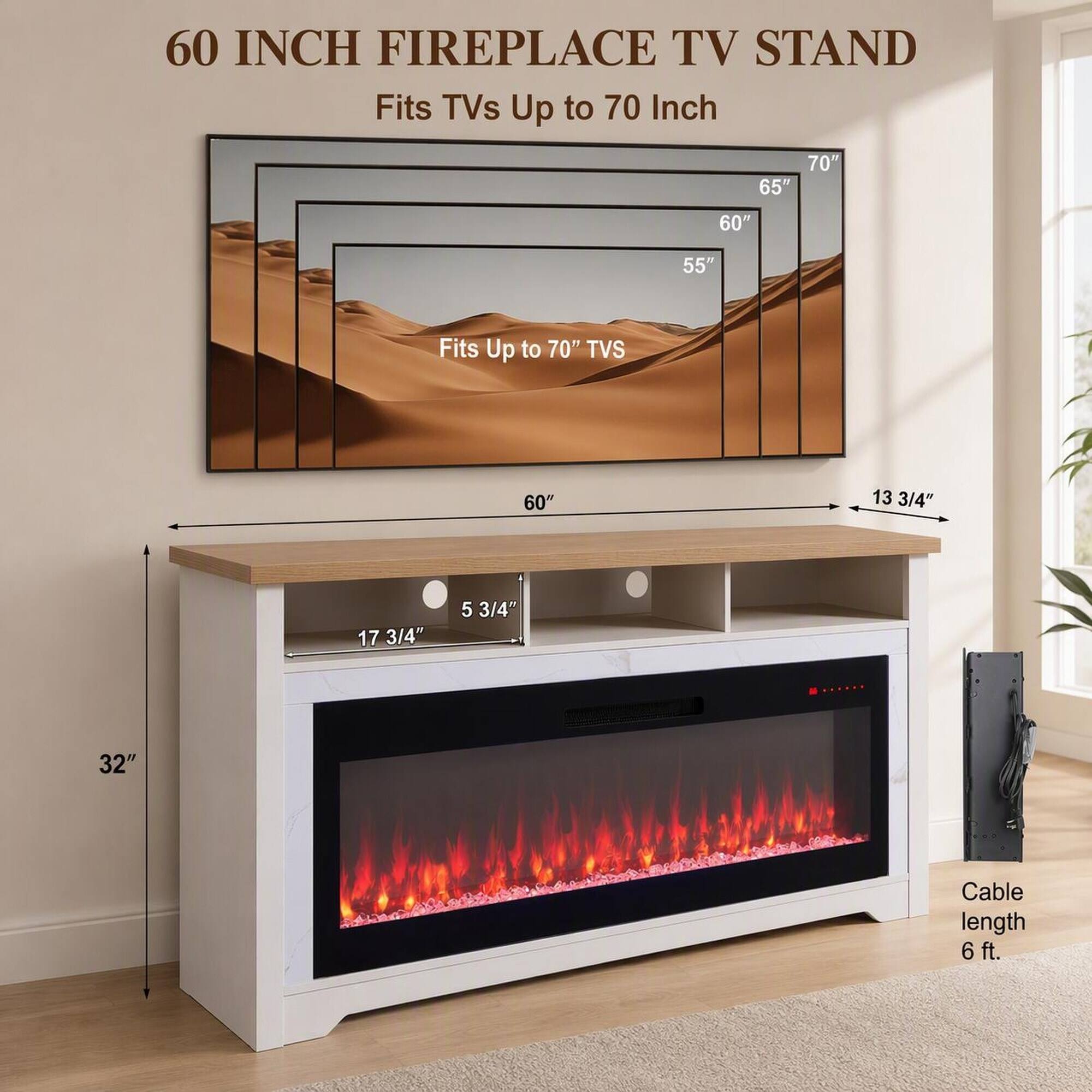 60 INCH FIREPLACE TV STAND  
Fits TVs Up to 70 Inch  

70"  
65"  
60"  
55"  
Fits Up to 70" TVS  

60"  
13 3/4"  
17 3/4"  
5 3/4"  
32"  

Cable length 6 ft.
