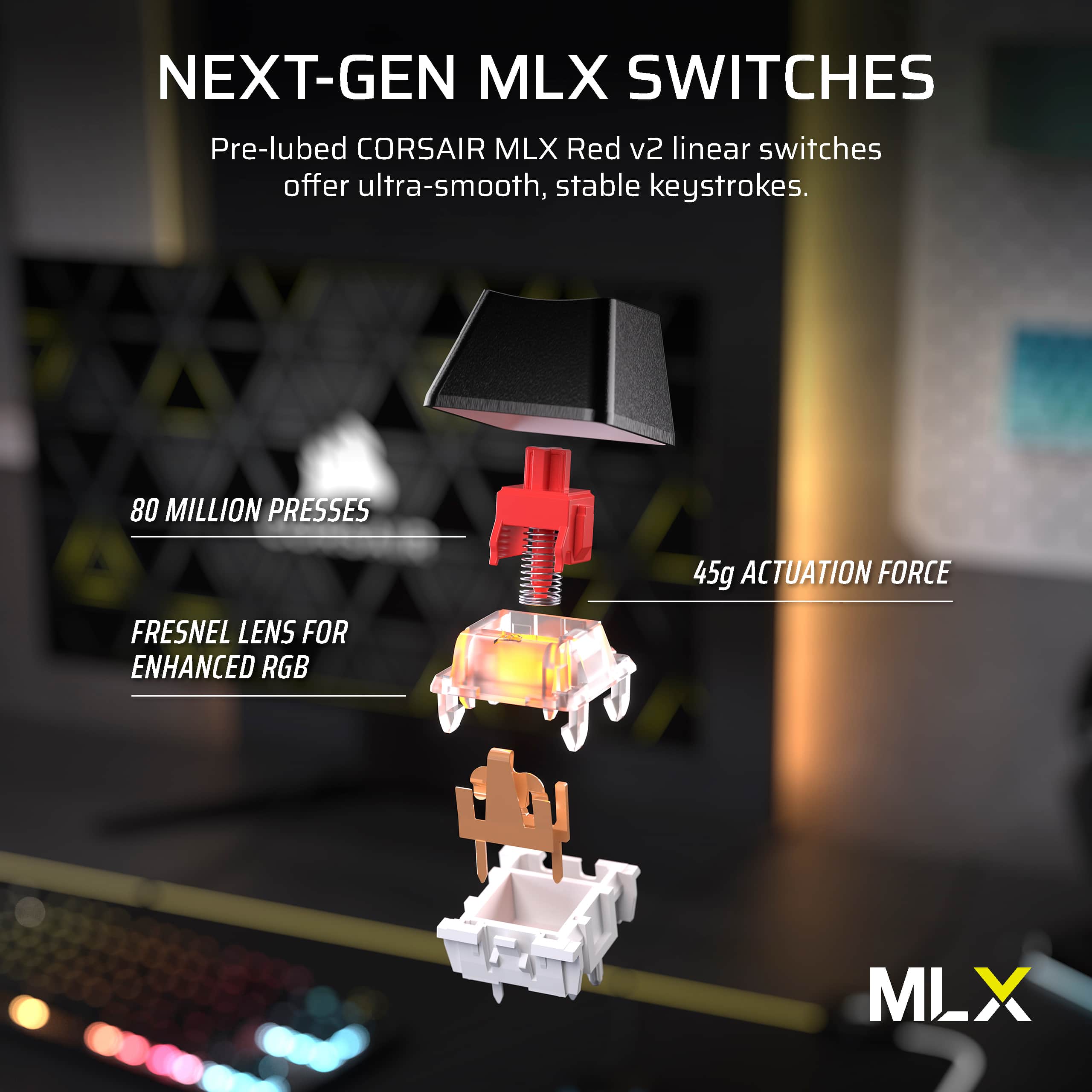 Next-Gen MLX Switches: Pre-lubed Corsair MLX Red v2 linear switches offer ultra-smooth, stable keystrokes. 80 million presses 45g actuation force Fresnel lens for enhanced RGB MLX.