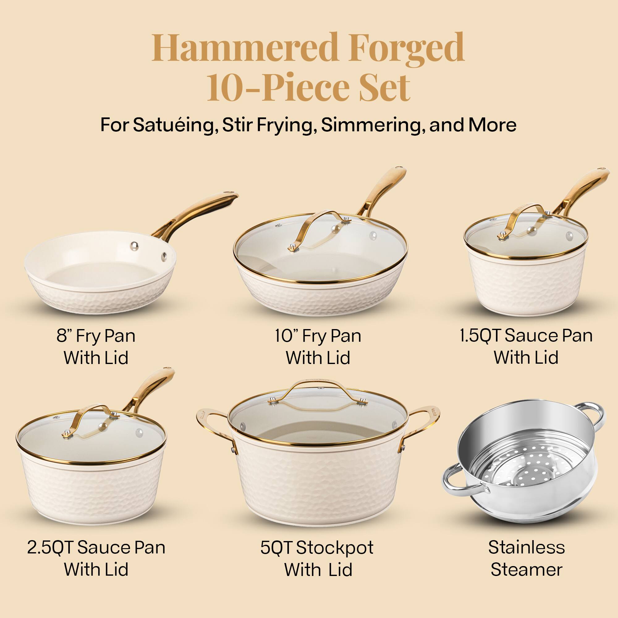 Hammered Forged 10-Piece Set
For Satueing, Stir Frying, Simmering, and More
8" Fry Pan With Lid
10" Fry Pan With Lid
1.5QT Sauce Pan With Lid
2.5QT Sauce Pan With Lid
5QT Stockpot With Lid
Stainless Steamer