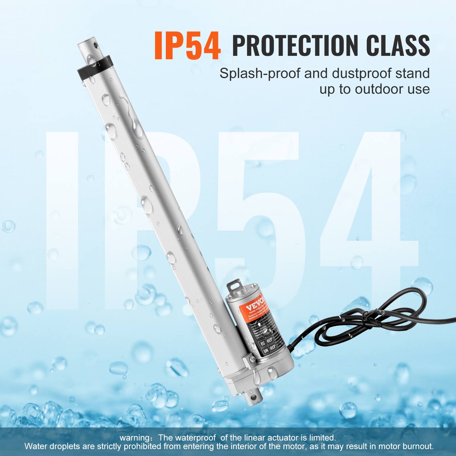 IP54 PROTECTION CLASS  
Splash-proof and dustproof stand up to outdoor use  

warning: The waterproof of the linear actuator is limited. Water droplets are strictly prohibited from entering the interior of the motor, as it may result in motor burnout.