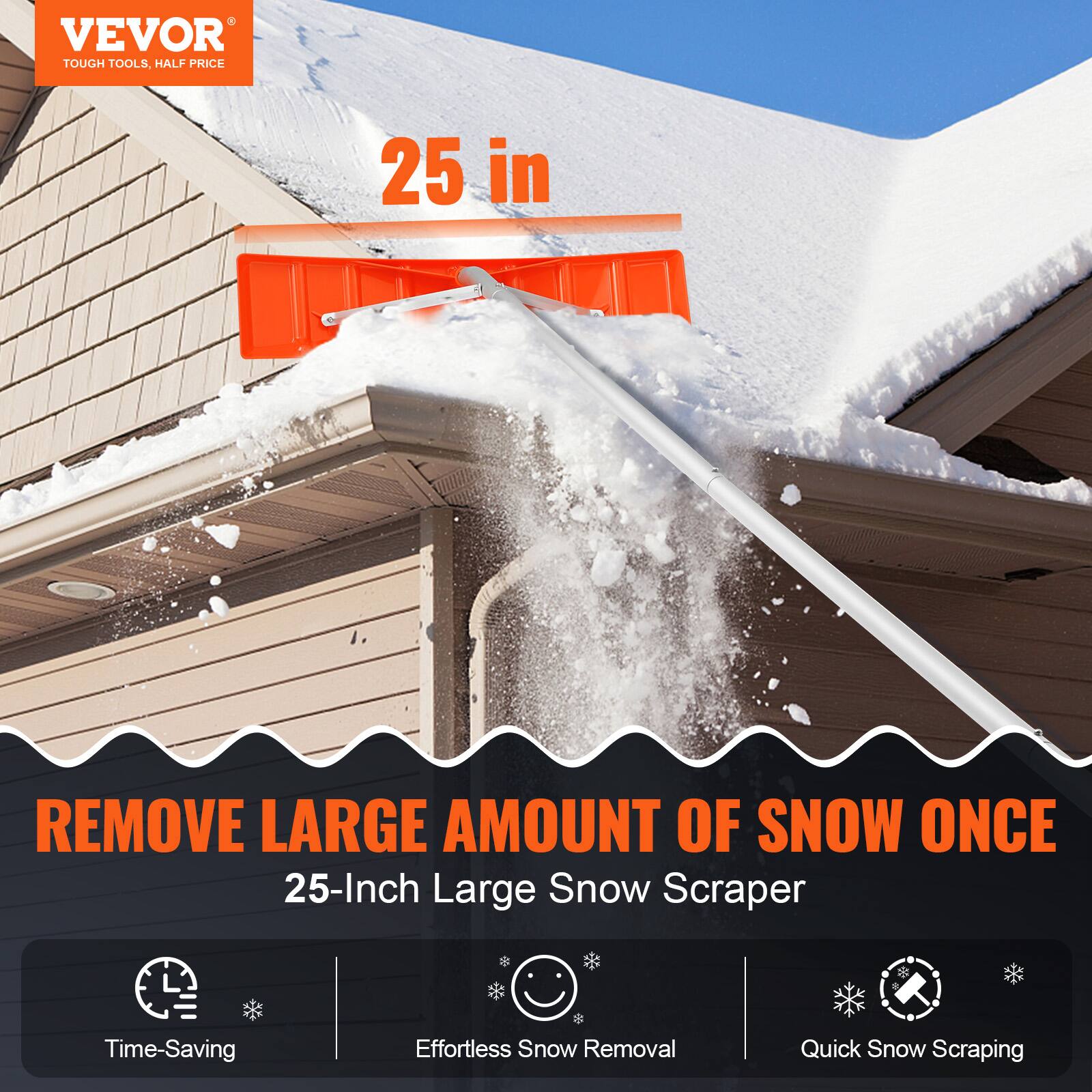 VEVOR  
TOUGH TOOLS, HALF PRICE  

25 in  

REMOVE LARGE AMOUNT OF SNOW ONCE  
25-Inch Large Snow Scraper  

- Time-Saving  
- Effortless Snow Removal  
- Quick Snow Scraping