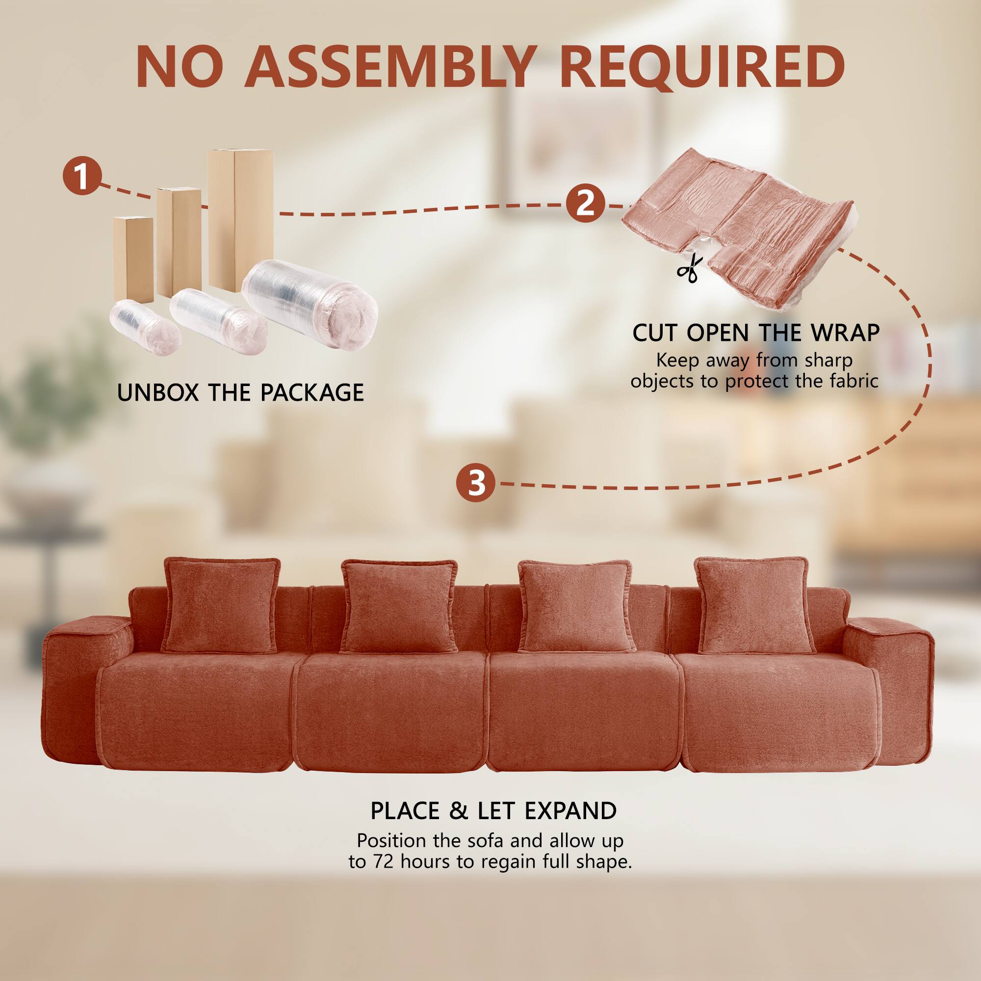 NO ASSEMBLY REQUIRED

1. UNBOX THE PACKAGE
2. CUT OPEN THE WRAP
   Keep away from sharp objects to protect the fabric
3. PLACE & LET EXPAND
   Position the sofa and allow up to 72 hours to regain full shape.