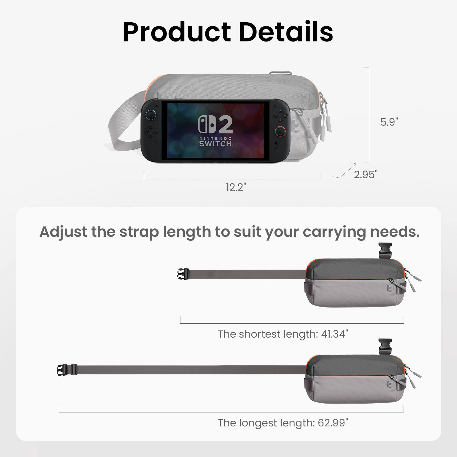 Product Details

- NINTENDO SWITCH
- 5.9" x 12.2" x 2.95"

Adjust the strap length to suit your carrying needs.
- The shortest length: 41.34"
- The longest length: 62.99"