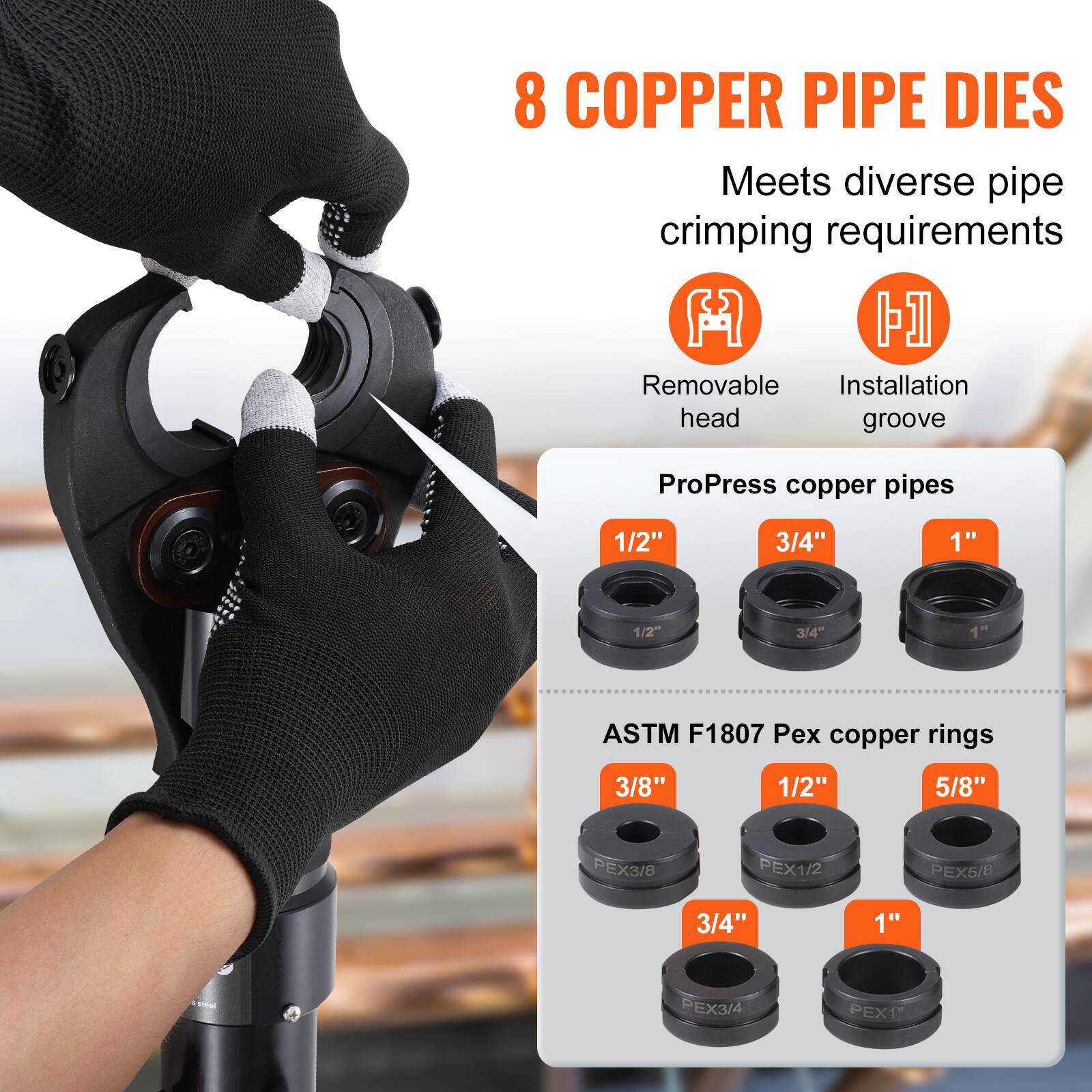 8 COPPER PIPE DIES  
Meets diverse pipe crimping requirements  

- Removable head  
- Installation groove  

ProPress copper pipes  
1/2" 3/4" 1"  

ASTM F1807 Pex copper rings  
3/8" 1/2" 5/8" 3/4" 1"  

PEX3/8 PEX1/2 PEX5/8 PEX3/4 PEX1"