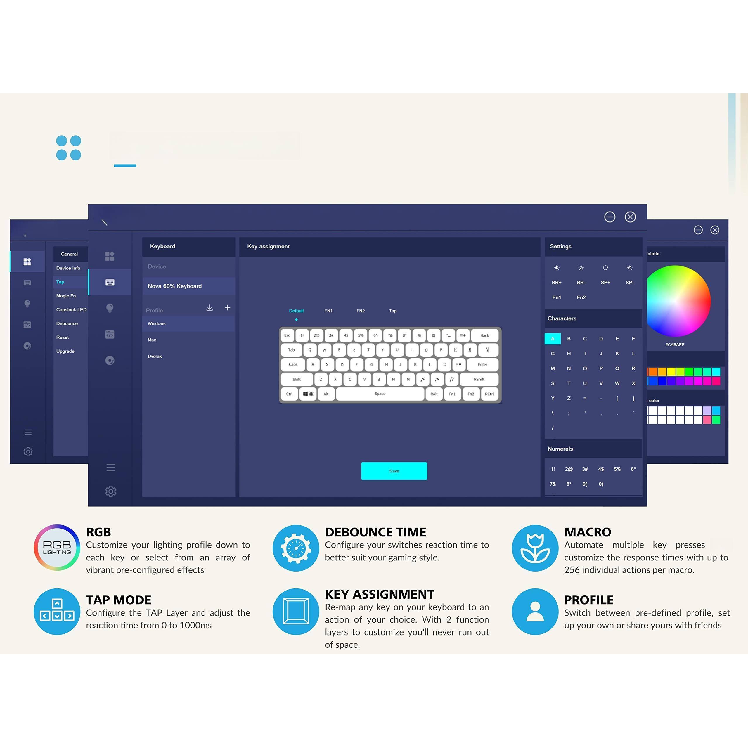 - **RGB Lighting**
  - Customize your lighting profile down to each key or select from an array of vibrant pre-configured effects.

- **Debounce Time**
  - Configure your switches' reaction time to better suit your gaming style.

- **Tap Mode**
  - Configure the TAP Layer and adjust the reaction time from 0 to 1000ms.

- **Key Assignment**
  - Re-map any key on your keyboard to an action of your choice. With 2 function layers to customize, you'll never run out of space.

- **Macro**
  - Automate multiple key presses. Customize the response times with up to 256 individual actions per macro.

- **Profile**
  - Switch between pre-defined profiles, set up your own, or share yours with friends.