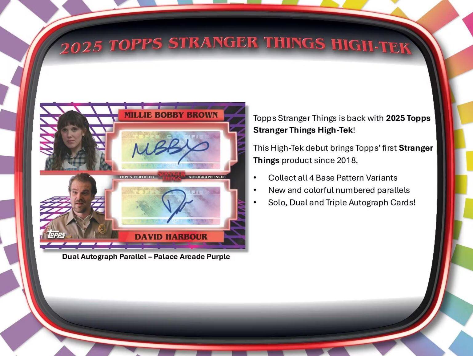 2025 TOPPS STRANGER THINGS HIGH-TEK

MILLIE BOBBY BROWN  
AUTOGRAPH ISSUE

DAVID HARBOUR  
Dual Autograph Parallel - Palace Arcade Purple

Topps Stranger Things is back with 2025 Topps High-Tek!  
This High-Tek debut brings Topps' first Stranger Things product since 2018.

- Collect all 4 Base Pattern Variants
- New and colorful numbered parallels
- Solo, Dual and Triple Autograph Cards!