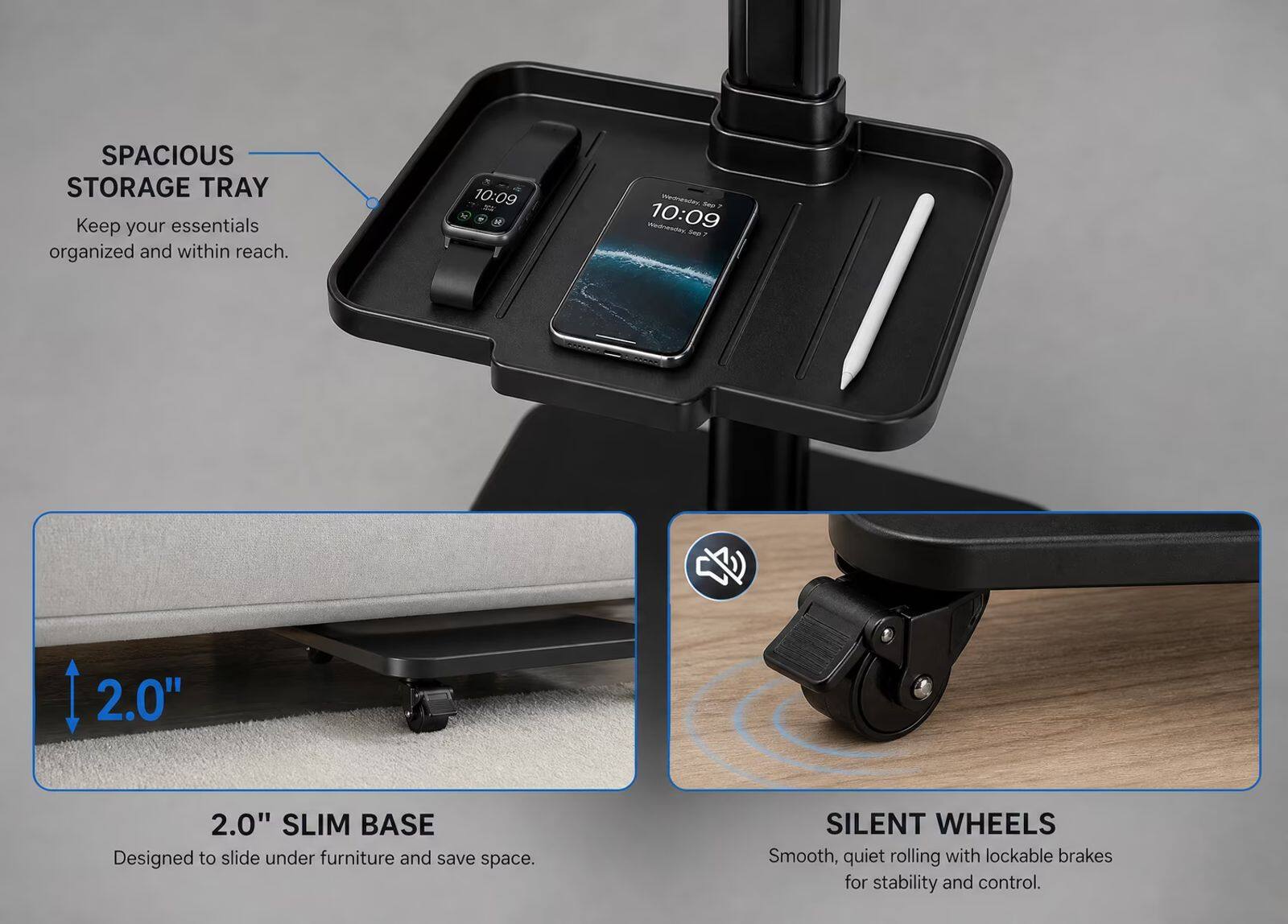 SPACIOUS STORAGE TRAY  
Keep your essentials organized and within reach.

10:09  
WHOPTH Share 10:09

2.0" SLIM BASE  
Designed to slide under furniture and save space.

SILENT WHEELS  
Smooth, quiet rolling with lockable brakes for stability and control.