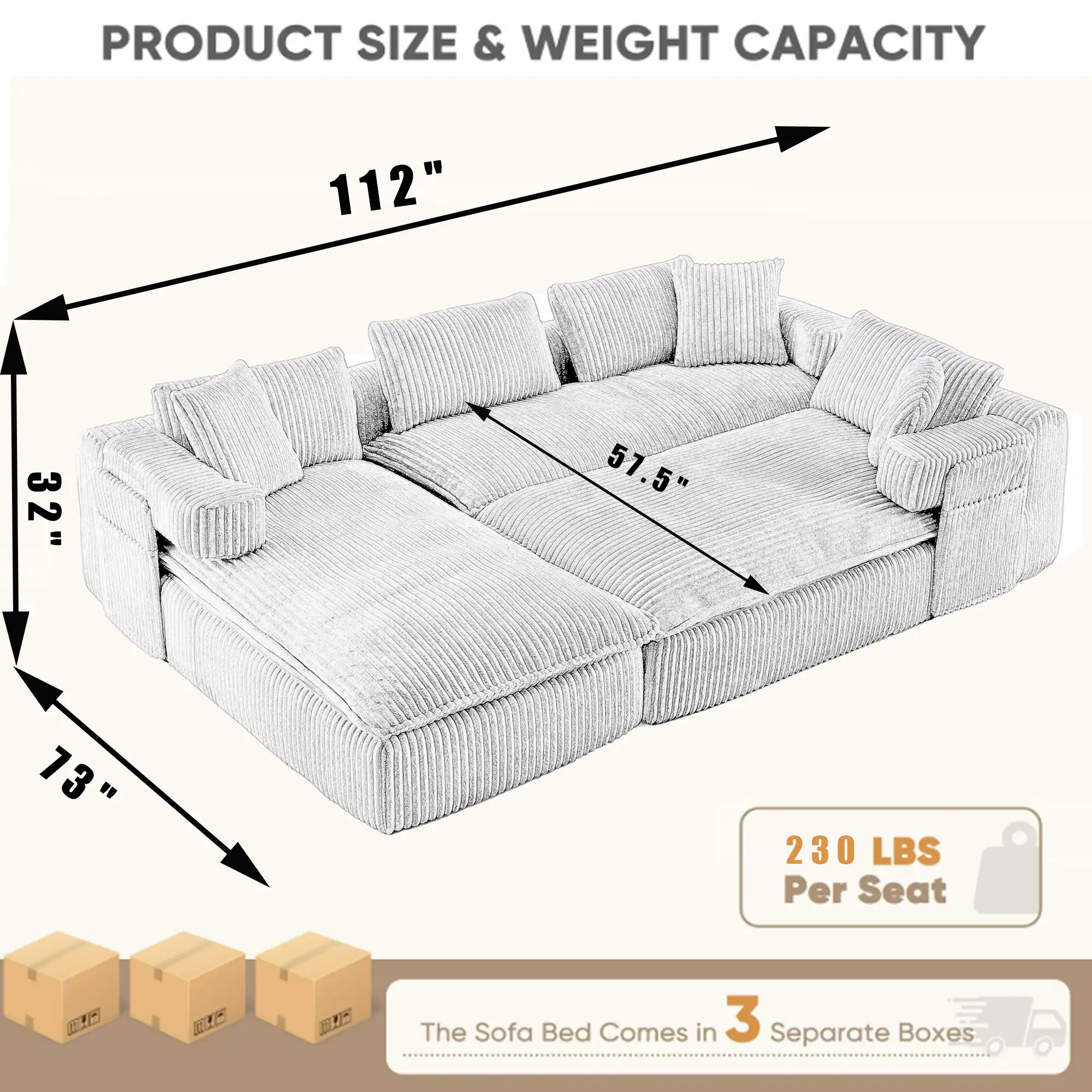 PRODUCT SIZE & WEIGHT CAPACITY

112" 32" 57.5" 73" 230 LBS Per Seat

The Sofa Bed Comes in 3 Separate Boxes