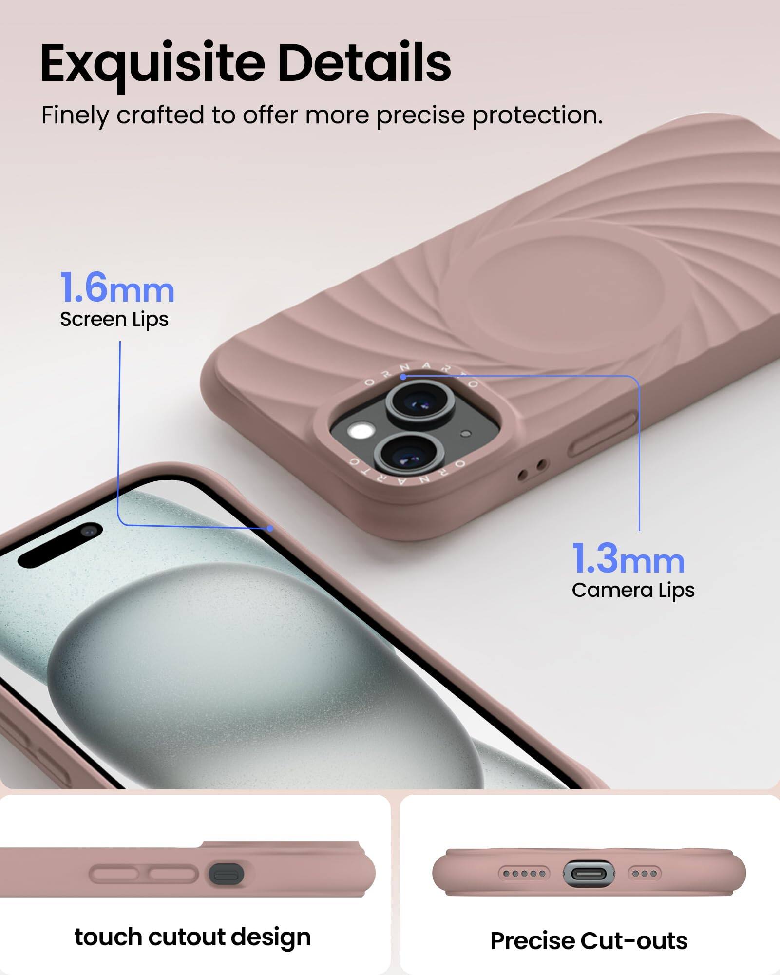 Exquisite Details Finely crafted to offer more precise protection. 1.6mm Screen Lips 1.3mm Camera Lips touch cutout design Precise Cut-outs
