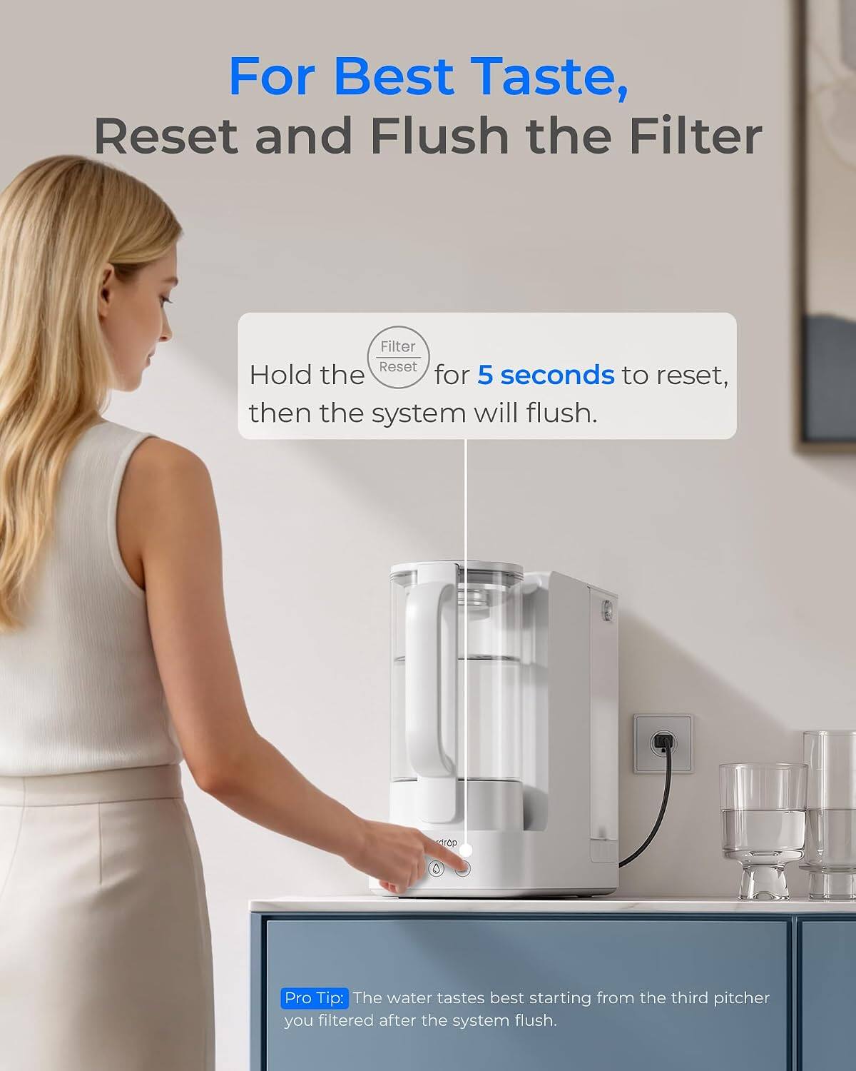 For Best Taste, Reset and Flush the Filter

Filter Reset: Hold the Reset button for 5 seconds to reset, then the system will flush.

Pro Tip: The water tastes best starting from the third pitcher you filtered after the system flush.