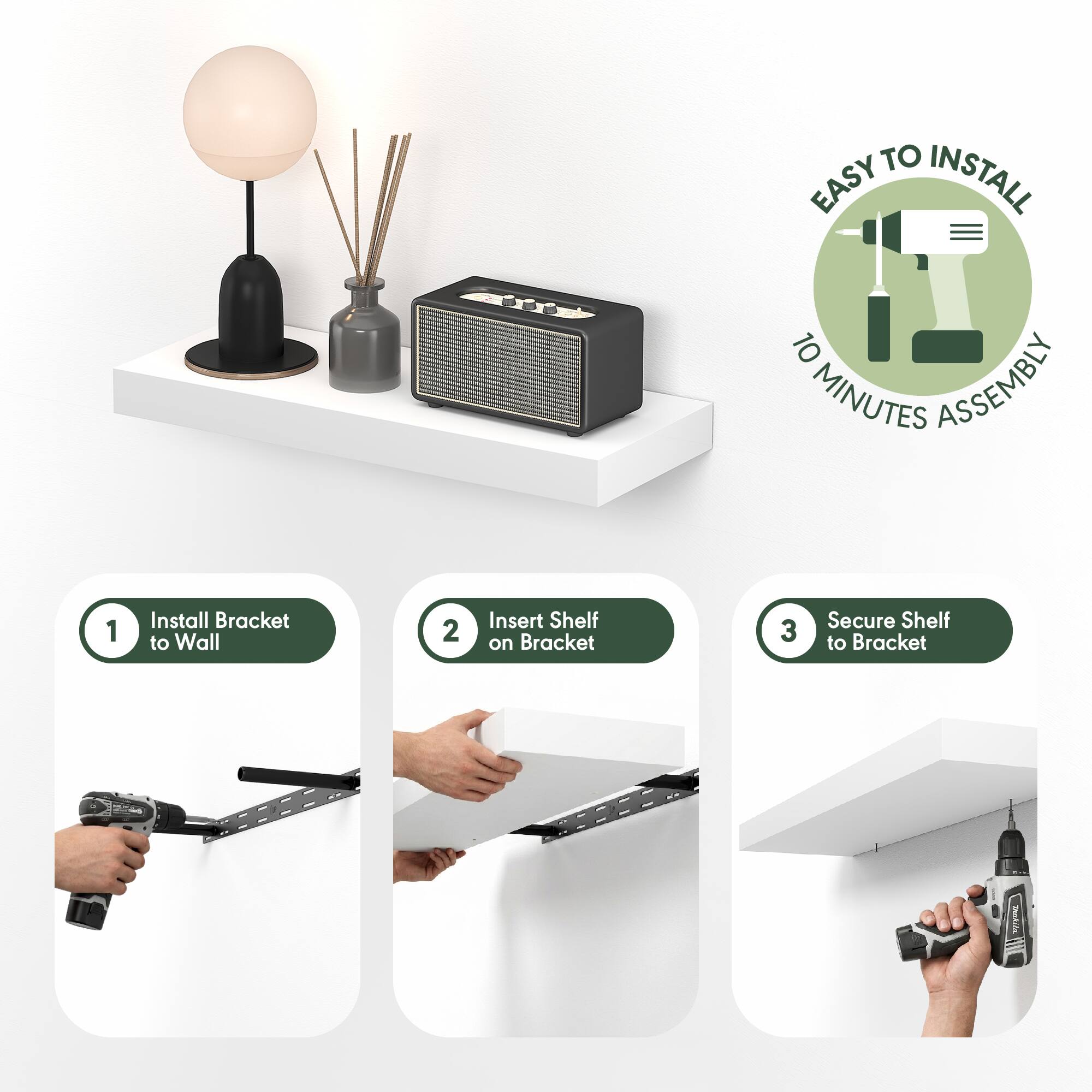 EASY TO INSTALL  
10 MINUTES ASSEMBLY  

1. Install Bracket to Wall  
2. Insert Shelf on Bracket  
3. Secure Shelf to Bracket