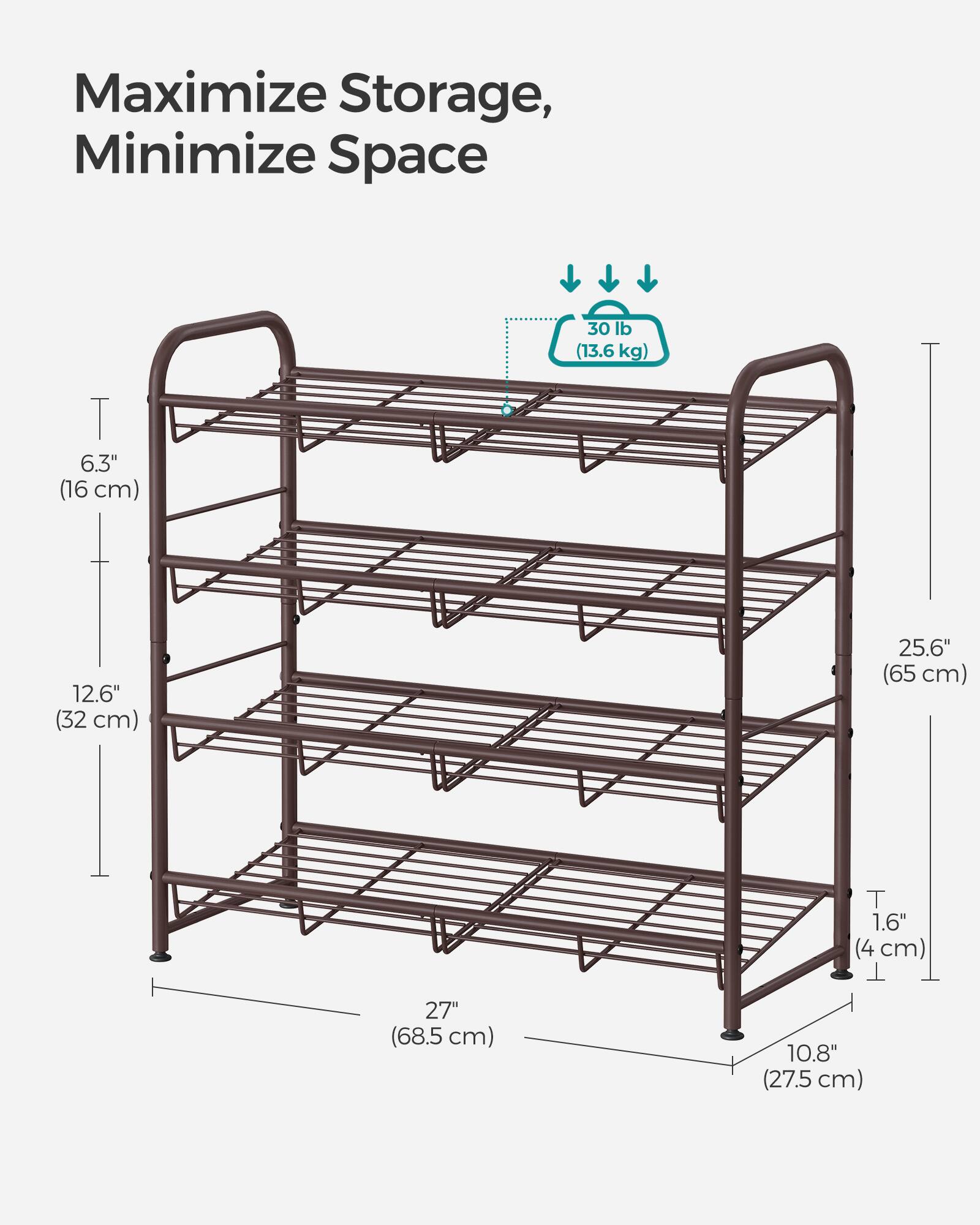 Maximize Storage, Minimize Space

30 lb (13.6 kg)

6.3" (16 cm)

12.6" (32 cm)

25.6" (65 cm)

1.6" (4 cm)

27" (68.5 cm)

10.8" (27.5 cm)