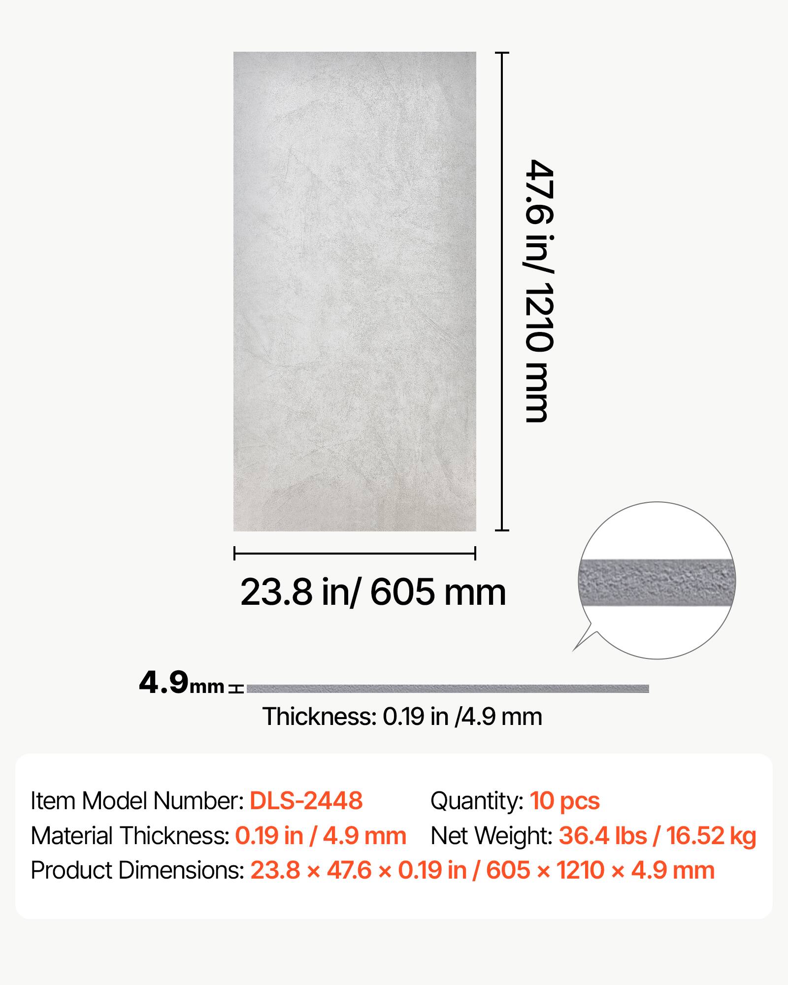 47.6 in/ 1210 mm  
23.8 in/ 605 mm  
4.9 mm  
Thickness: 0.19 in / 4.9 mm  
Item Model Number: DLS-2448  
Quantity: 10 pcs  
Material Thickness: 0.19 in / 4.9 mm  
Net Weight: 36.4 lbs / 16.52 kg  
Product Dimensions: 23.8 x 47.6 x 0.19 in / 605 x 1210 x 4.9 mm