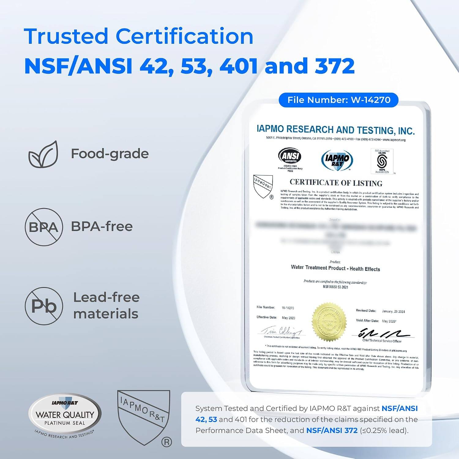 Trusted Certification  
NSF/ANSI 42, 53, 401 and 372  

File Number: W-14270  

Food-grade  
BPA-free  
Lead-free materials  

IAPMO RESEARCH AND TESTING, INC.  
5001 Phistophia Servet, destarce CA 91761-2016  
(300g) ANSI IAPMO ACCHENTED com: 1781 R&T 00%  

CERTIFICATE OF LISTING  
Water Treatment Product - Health Effects  
Product is compliant to NSF/ANSI 53:2021  

File Number: 14270  
Effective Date: May 2023  
Revised Date: January 20, 2024  
Void After Date: May 2024  

System Tested and Certified by IAPMO R&T against NSF/ANSI 42, 53 and 401 for the reduction of the claims specified on the Performance Data Sheet, and NSF/ANSI 372 (≤0.25% lead).