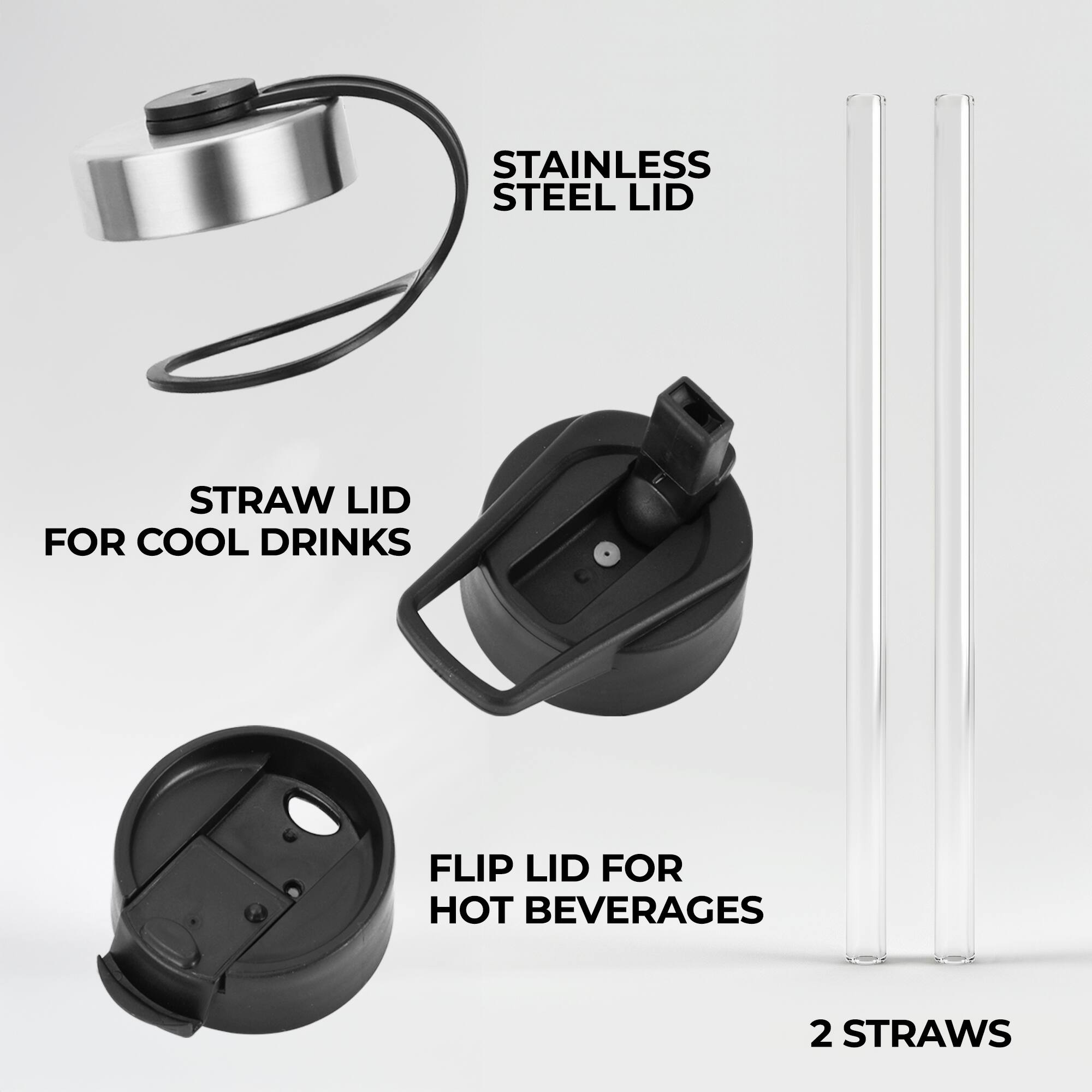 STAINLESS STEEL LID  
STRAW LID FOR COOL DRINKS  
FLIP LID FOR HOT BEVERAGES  
2 STRAWS
