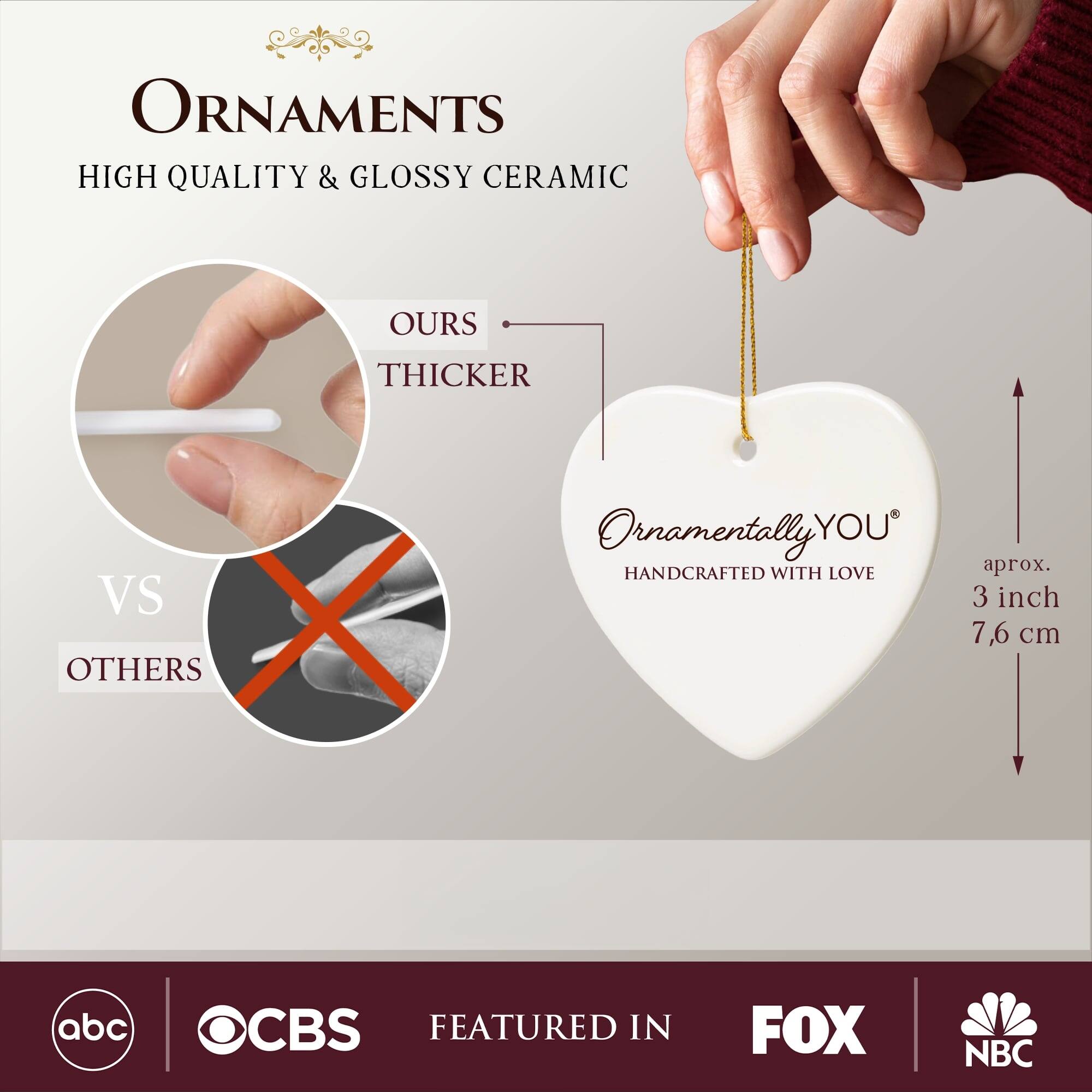 **ORNAMENTS**  
HIGH QUALITY & GLOSSY CERAMIC  

**OURS**  
THICKER  
VS  
OTHERS  

**Ornamentally YOU**  
HANDCRAFTED WITH LOVE  

aprox. 3 inch  
7,6 cm  

FEATURED IN  
abc  
CBS  
FOX  
NBC