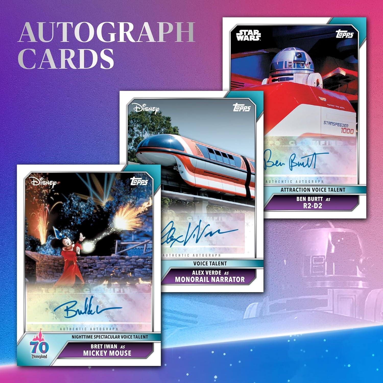 AUTOGRAPH CARDS

- STAR WARS CARDS
  - TOPPS Disney
  - STARSPEEDER 1000
  - AUTHENTIC AUTOGRAPH
  - ATTRACTION VOICE TALENT
  - BEN BURTT AS R2-D2

- Disney TOPPS
  - AUTHENTIC AUTOGRAPH
  - ATTRACTION VOICE TALENT
  - ALEX VERDE AS MONORAIL NARRATOR

- Disney TOPPS
  - AUTHENTIC AUTOGRAPH
  - NIGHTTIME SPECTACULAR VOICE TALENT
  - BRET IWAN AS MICKEY MOUSE

- 70 Disneyland