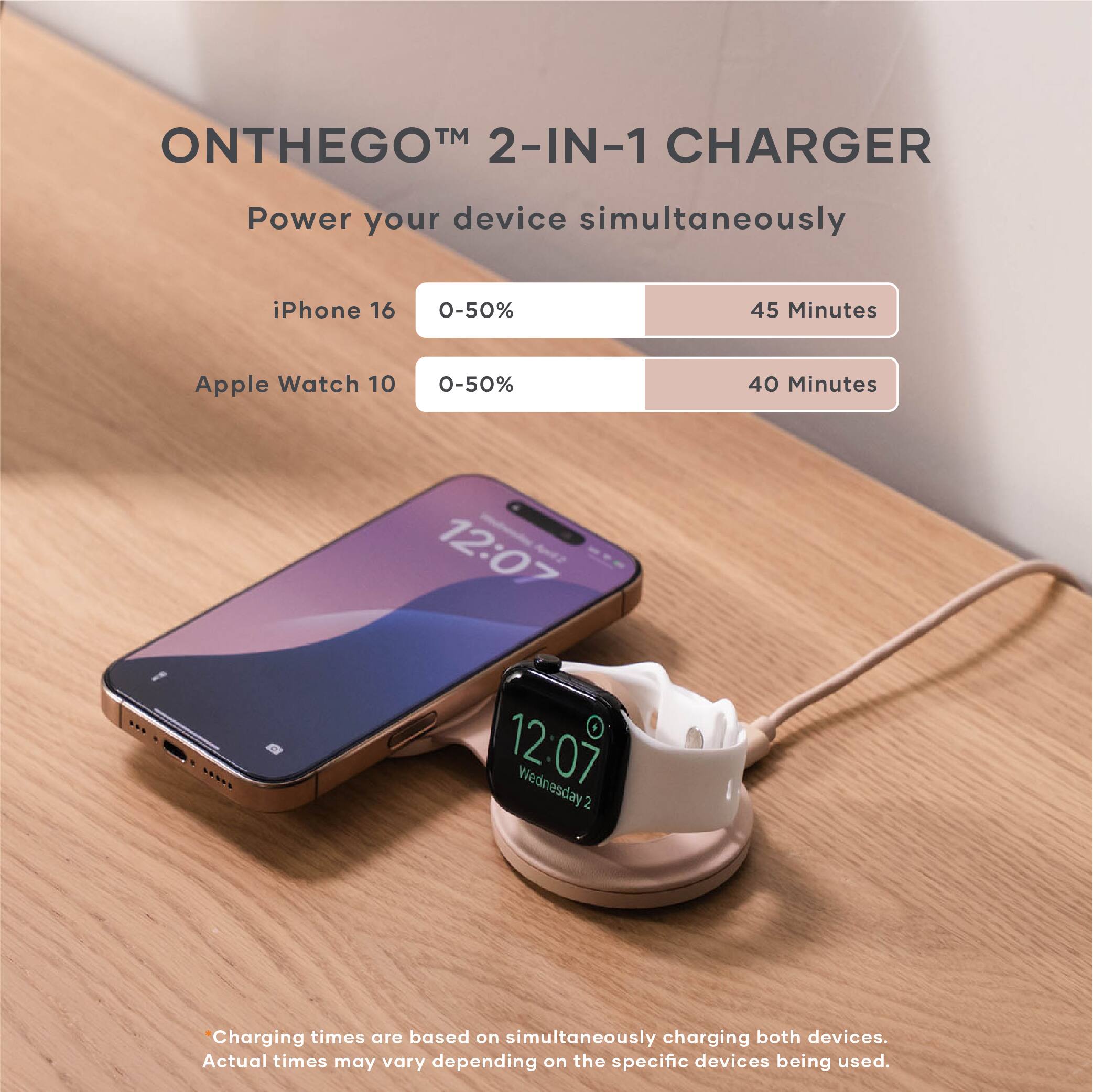 ON THE GO™ 2-IN-1 CHARGER  
Power your device simultaneously  

iPhone 16  
0-50%  
45 Minutes  

Apple Watch 10  
0-50%  
40 Minutes  

12:07  
Wednesday 2  

Charging times are based on simultaneously charging both devices.  
Actual times may vary depending on the specific devices being used.