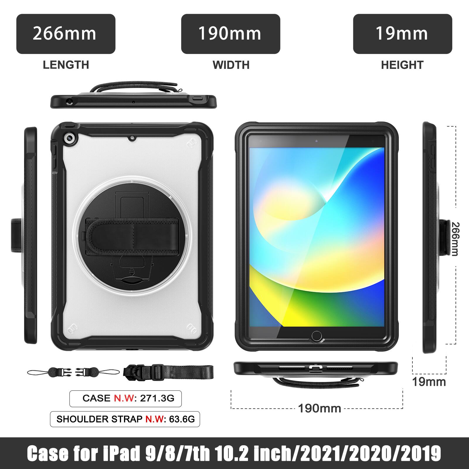266mm 190mm 19mm  
LENGTH WIDTH HEIGHT  
266mm  
190mm  
19mm  
Case for iPad 9/8/7th 10.2 inch/2021/2020/2019  
CASE N.W: 271.3G  
SHOULDER STRAP N.W: 63.6G