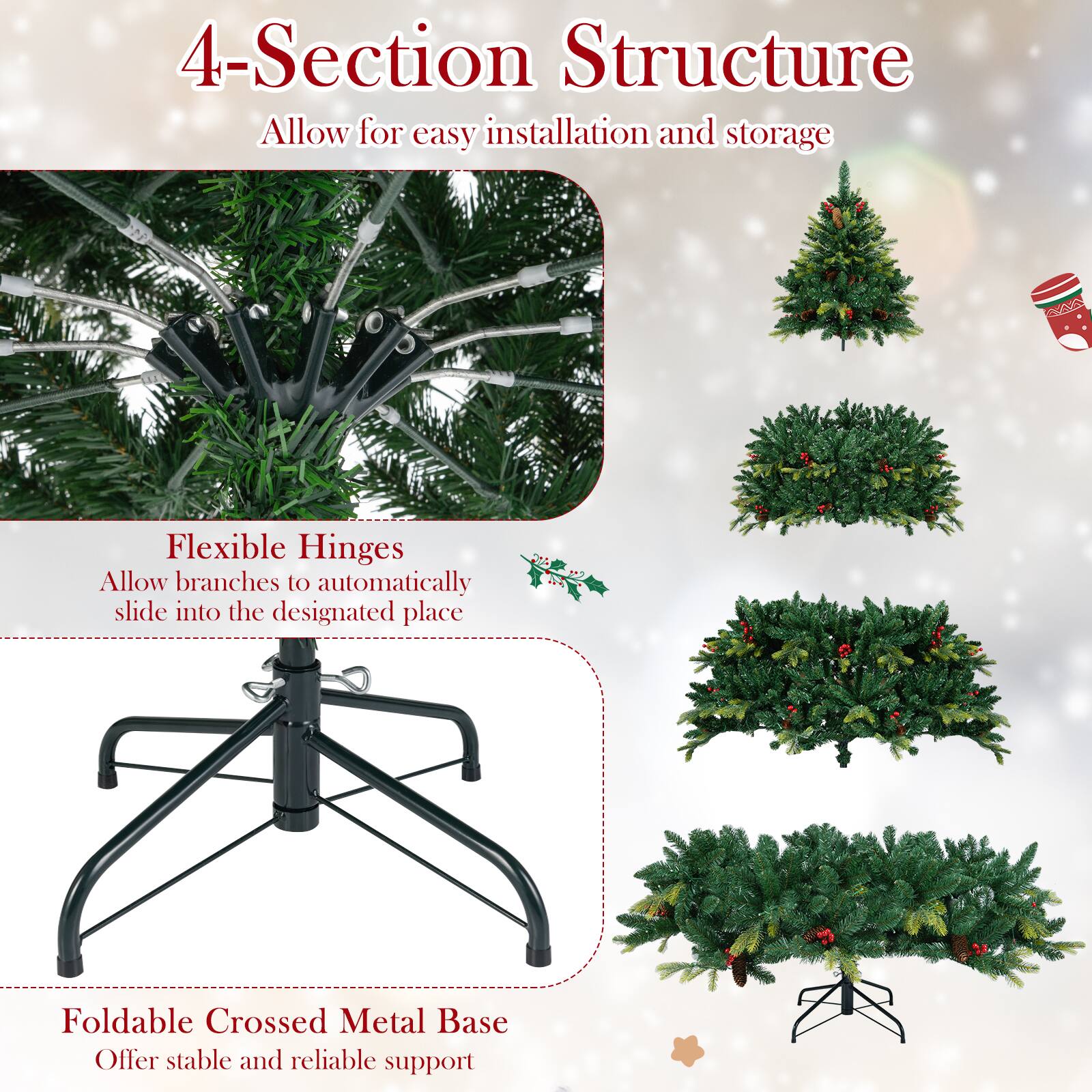 4-Section Structure  
Allow for easy installation and storage  

Flexible Hinges  
Allow branches to automatically slide into the designated place  

Foldable Crossed Metal Base  
Offer stable and reliable support