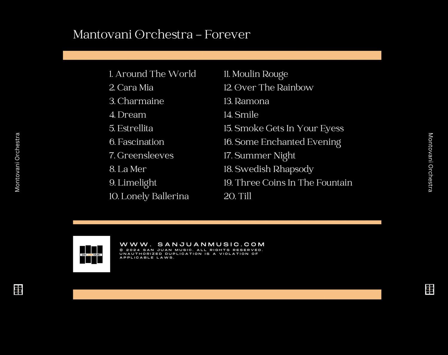 Mantovani Orchestra - Forever

1. Around The World  
2. Cara Mia  
3. Charmaine  
4. Dream  
5. Estrellita  
6. Fascination  
7. Greensleeves  
8. La Mer  
9. Limelight  
10. Lonely Ballerina  
11. Moulin Rouge  
12. Over The Rainbow  
13. Ramona  
14. Smile  
15. Smoke Gets In Your Eyes  
16. Some Enchanted Evening  
17. Summer Night  
18. Swedish Rhapsody  
19. Three Coins In The Fountain  
20. Till  

www.SANJUANMUSIC.COM  
© 2004 PAUL SAN JUAN MUSIC ALL RIGHTS RESERVED.  
UNAUTHORIZED DUPLICATION IS A VIOLATION OF APPLICABLE LAWS.