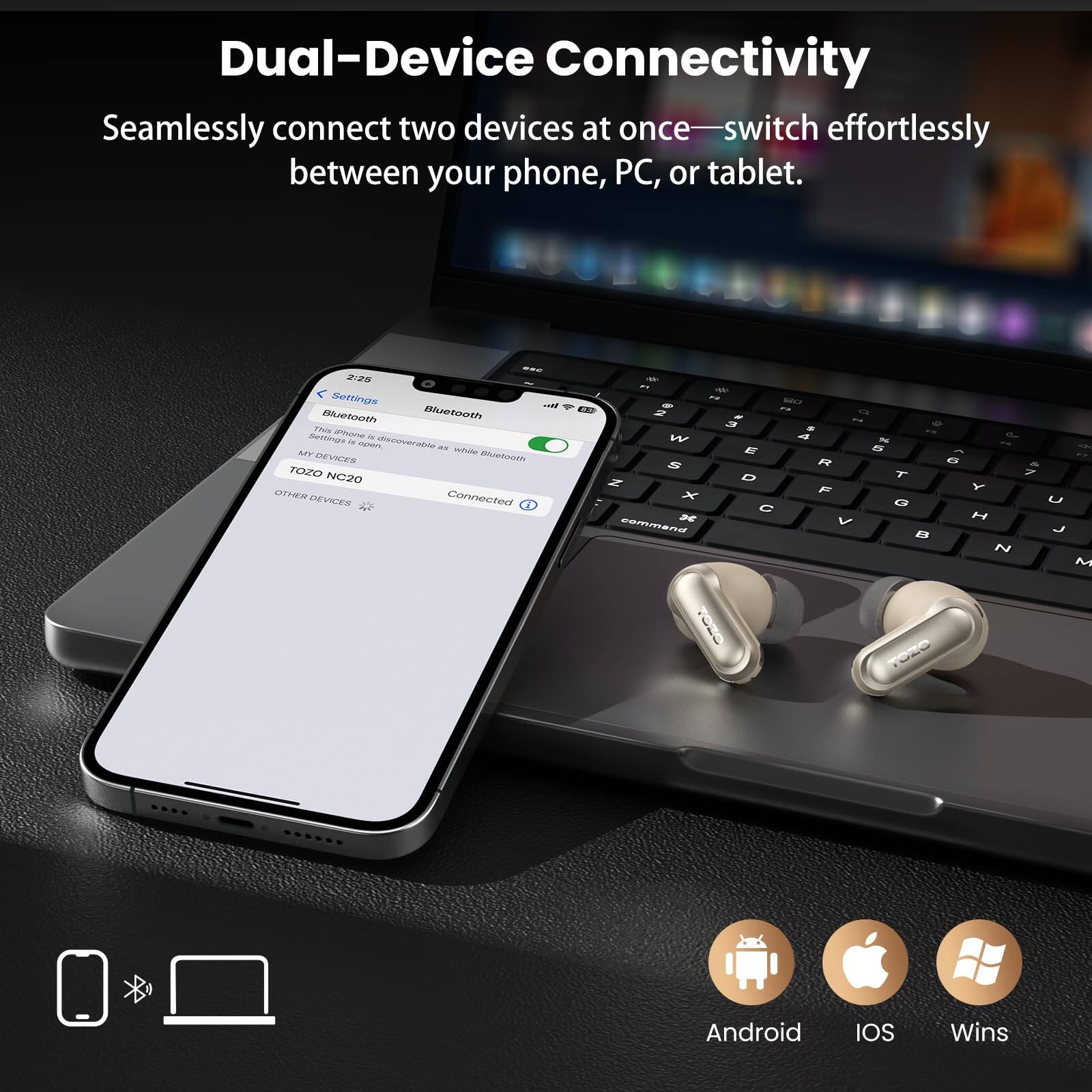 Dual-Device Connectivity  
Seamlessly connect two devices at once—switch effortlessly between your phone, PC, or tablet.  

- NOS Bettige i mueteoth Bluetoeth P ane summass  
- cen aschveraton  
- W Ar nevies Mehace TOZO NC20 WIITE 2 Connected  
- aN  
- SAL?  
- E  
- W  
- E B 2  
- R a  
- D T 7 Z Y x F D U C 2e V M cammana J B 2 M TOEO  
- Android IOS Wins