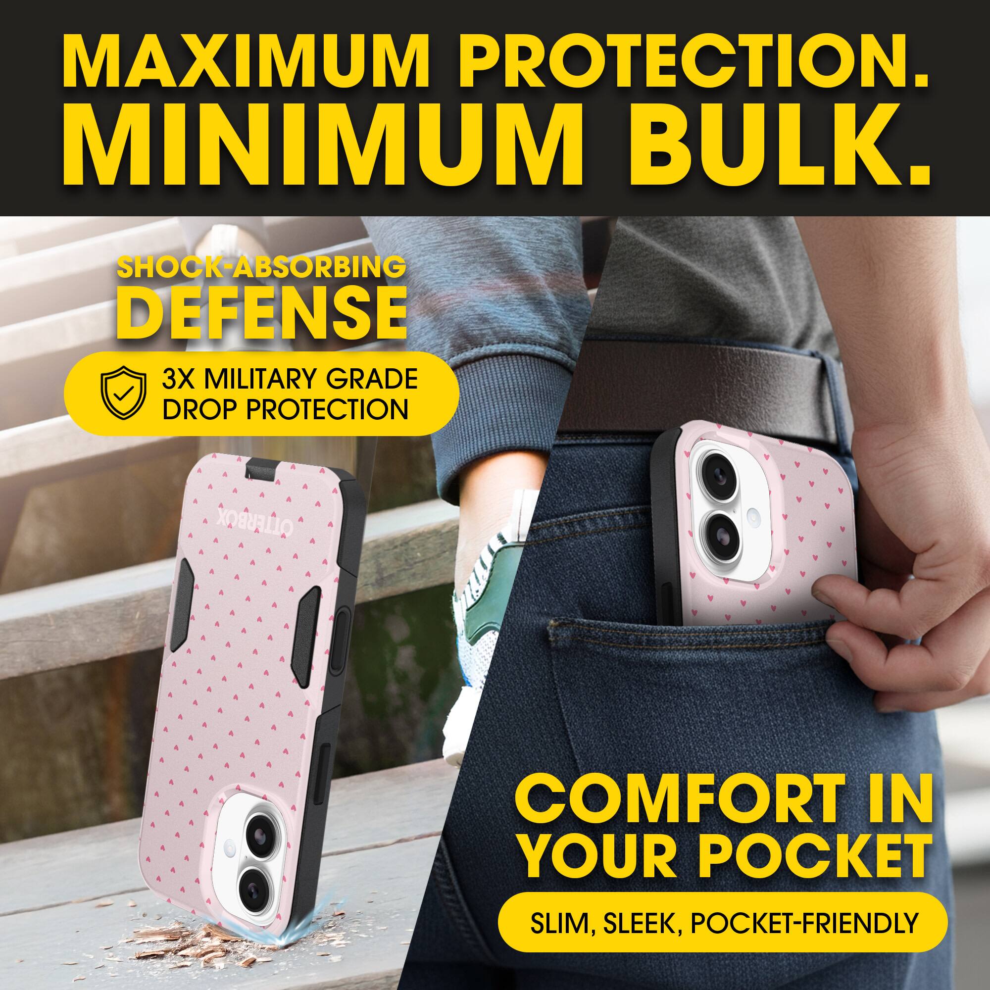 MAXIMUM PROTECTION.  
MINIMUM BULK.

SHOCK-ABSORBING DEFENSE  
3X MILITARY GRADE DROP PROTECTION

COMFORT IN YOUR POCKET  
SLIM, SLEEK, POCKET-FRIENDLY