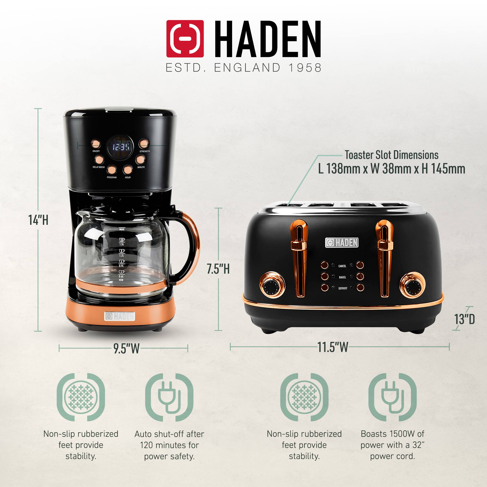 HADEN  
ESTD. ENGLAND 1958  

Toaster Slot Dimensions:  
L 138mm x W 38mm x H 145mm  

14"H  
7.5"H  
9.5"W  
13"D  
11.5"W  

Non-slip rubberized feet provide stability.  
Auto shut-off after 120 minutes for power safety.  
Non-slip rubberized feet provide stability.  
Boasts 1500W of power with a 32" power cord.