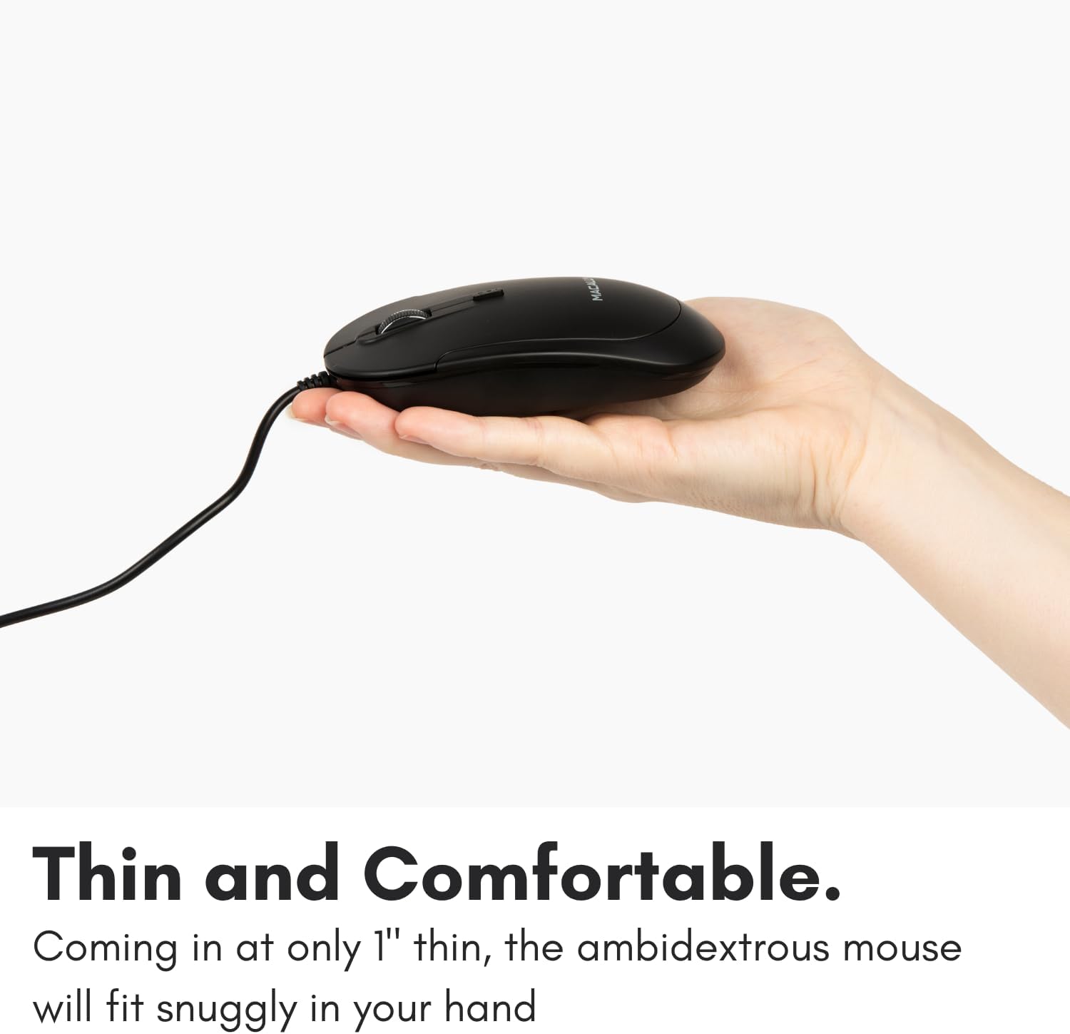Thin and Comfortable.

Coming in at only 1" thin, the ambidextrous mouse will fit snugly in your hand.