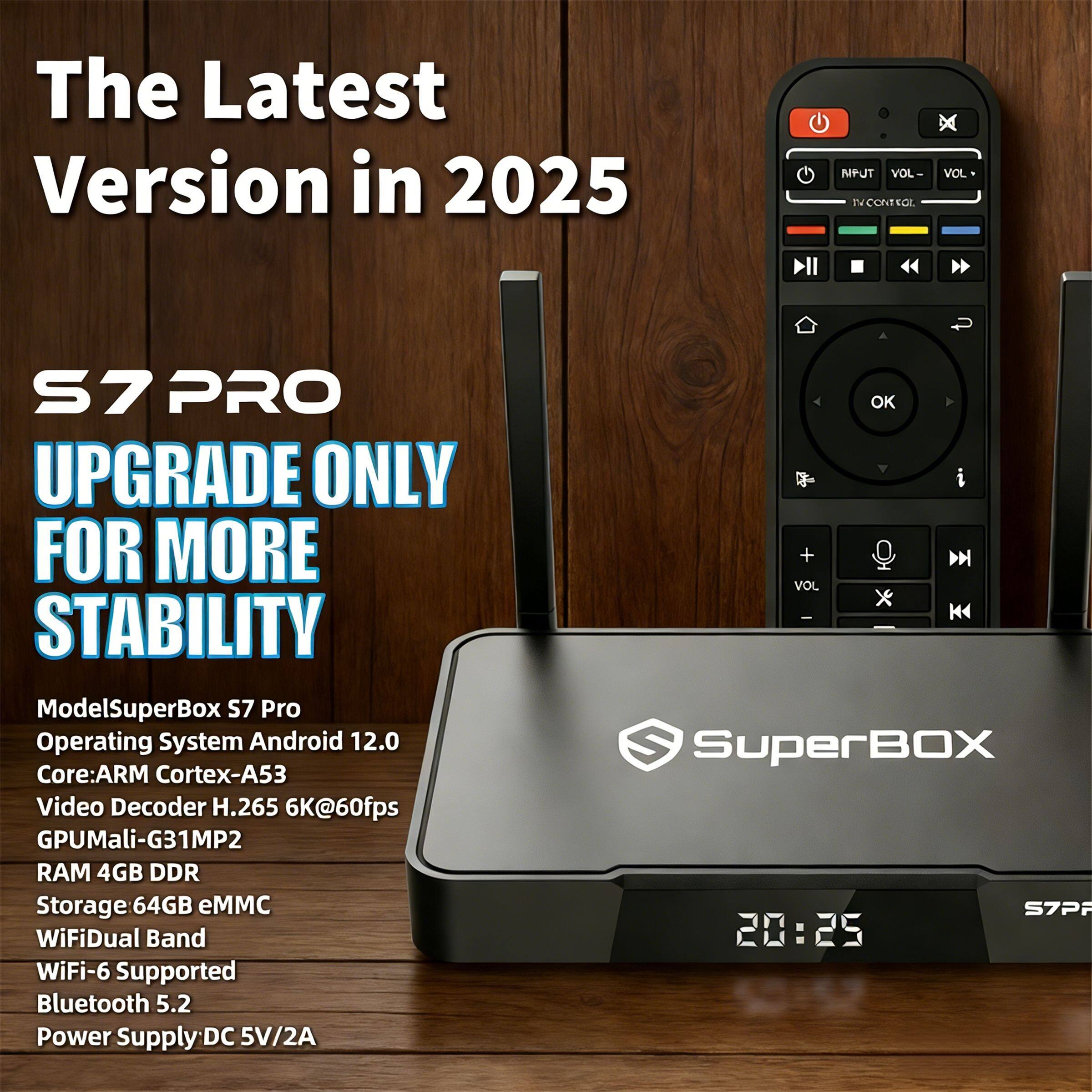 The Latest Version in 2025

S7 PRO
UPGRADE ONLY FOR MORE STABILITY

Model: SuperBox S7 Pro
Operating System: Android 12.0
Core: ARM Cortex-A53
Video Decoder: H.265 6K@60fps
GPU: Mali-G31MP2
RAM: 4GB DDR
Storage: 64GB eMMC
WiFi: Dual Band WiFi-6 Supported
Bluetooth: 5.2
Power Supply: DC 5V/2A
