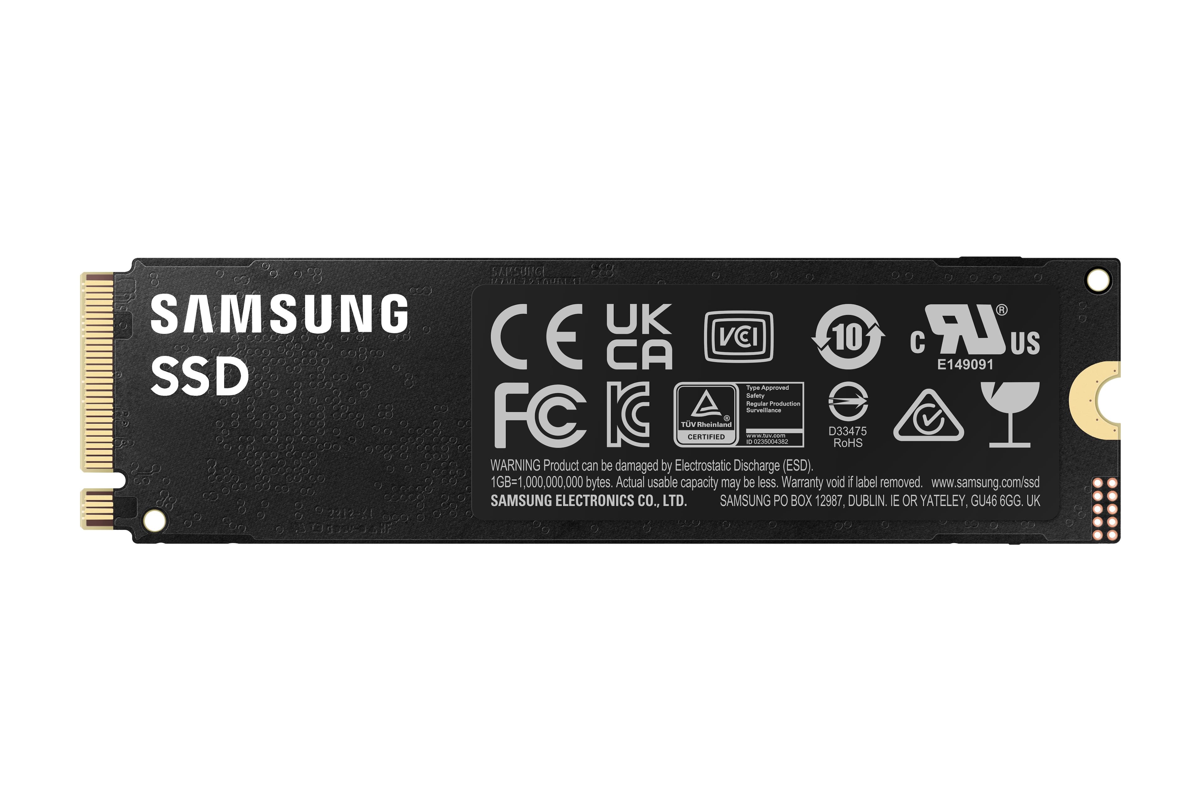 SAMSUNG SSD
SAPSURG JIZEM 1GURLE I SAMSUNG UK LR CE CA VCI 10 E149091 US SSD Type Safety Approved Regular Production Sureitanos FC KC TV CERTIFIED Rheinland . SOOES n.b.com D33475 RoHS WARNING Product can be damaged by Electrostatic Discharge (ESD). 1GB=1,000,000,000 bytes. Actual usable capacity may be less. Warranty void if label removed. www.samsung.com/ssd SAMSUNG ELECTRONICS CO., LTD. SAMSUNG PO BOX 12987, DUBLIN. IE OR YATELEY, GU46 6GG. UK