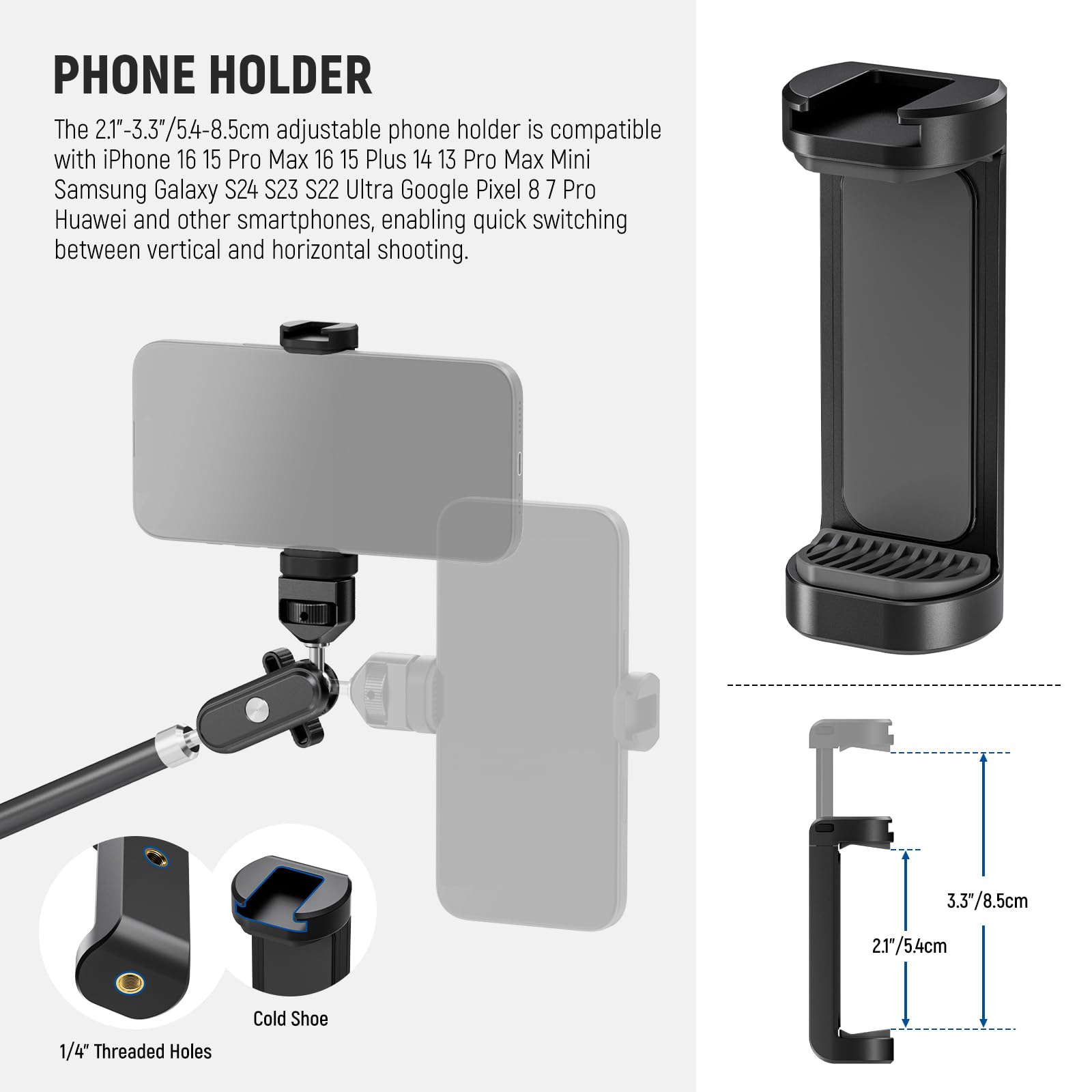PHONE HOLDER

The 2.1"-3.3"/5.4-8.5cm adjustable phone holder is compatible with iPhone 16 15 Pro Max 16 15 Plus 14 13 Pro Max Mini Samsung Galaxy S24 S23 S22 Ultra Google Pixel 8 7 Pro Huawei and other smartphones, enabling quick switching between vertical and horizontal shooting.

3.3"/8.5cm  
2.1"/5.4cm  
1/4" Threaded Holes  
Cold Shoe