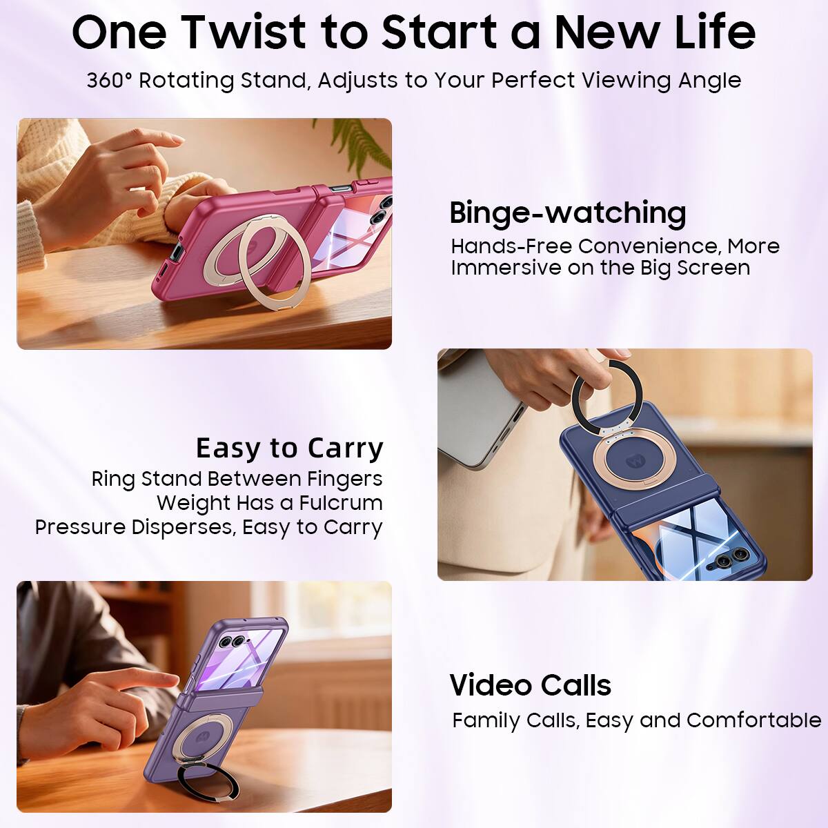 One Twist to Start a New Life  
360° Rotating Stand, Adjusts to Your Perfect Viewing Angle  

Binge-watching  
Hands-Free Convenience, More Immersive on the Big Screen  

Easy to Carry  
Ring Stand Between Fingers  
Weight Has a Fulcrum  
Pressure Disperses, Easy to Carry  

Video Calls  
Family Calls, Easy and Comfortable