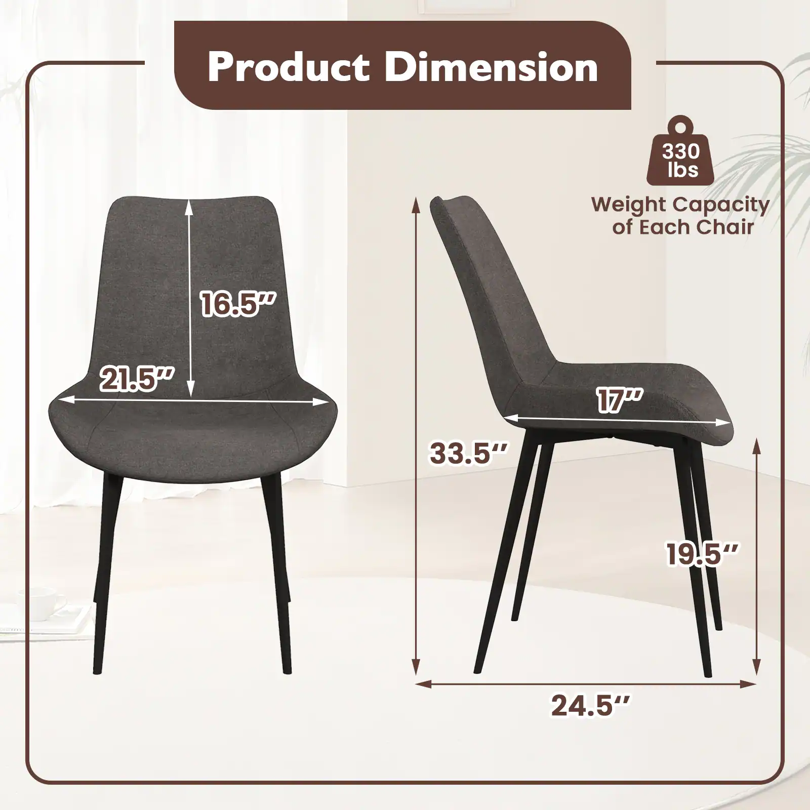 Product Dimension

Weight Capacity of Each Chair: 330 lbs

Dimensions:
- Width: 21.5"
- Depth: 16.5"
- Height: 33.5"
- Seat Height: 17"
- Seat Depth: 19.5"
- Overall Width: 24.5"