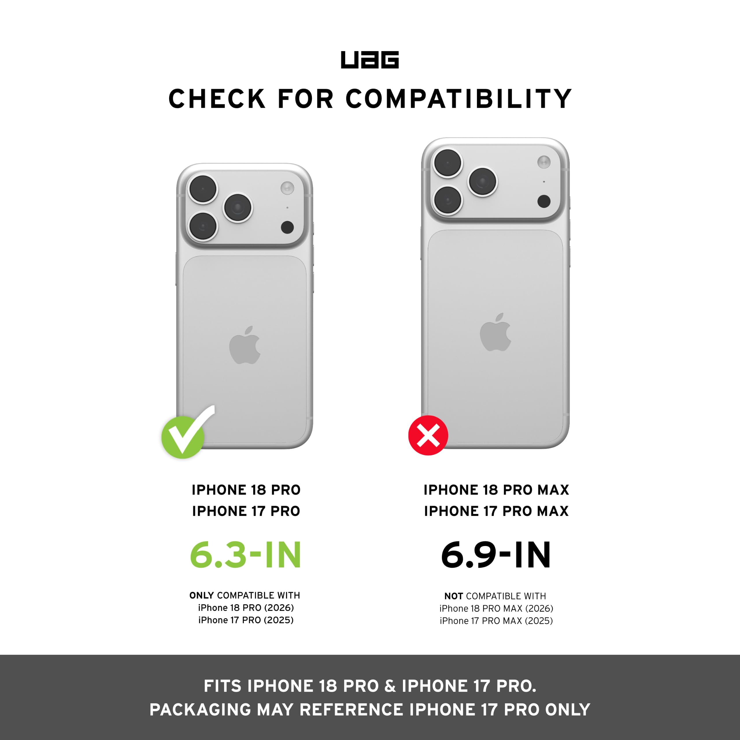 UAG CHECK FOR COMPATIBILITY

IPHONE 18 PRO IPHONE 17 PRO
IPHONE 18 PRO MAX IPHONE 17 PRO MAX

6.3-IN
6.9-IN

ONLY COMPATIBLE WITH iPhone 18 PRO (2026) iPhone 17 PRO (2025)
NOT COMPATIBLE WITH iPhone 18 PRO MAX (2026) iPhone 17 PRO MAX (2025)

FITS IPHONE 18 PRO & IPHONE 17 PRO. PACKAGING MAY REFERENCE IPHONE 17 PRO ONLY