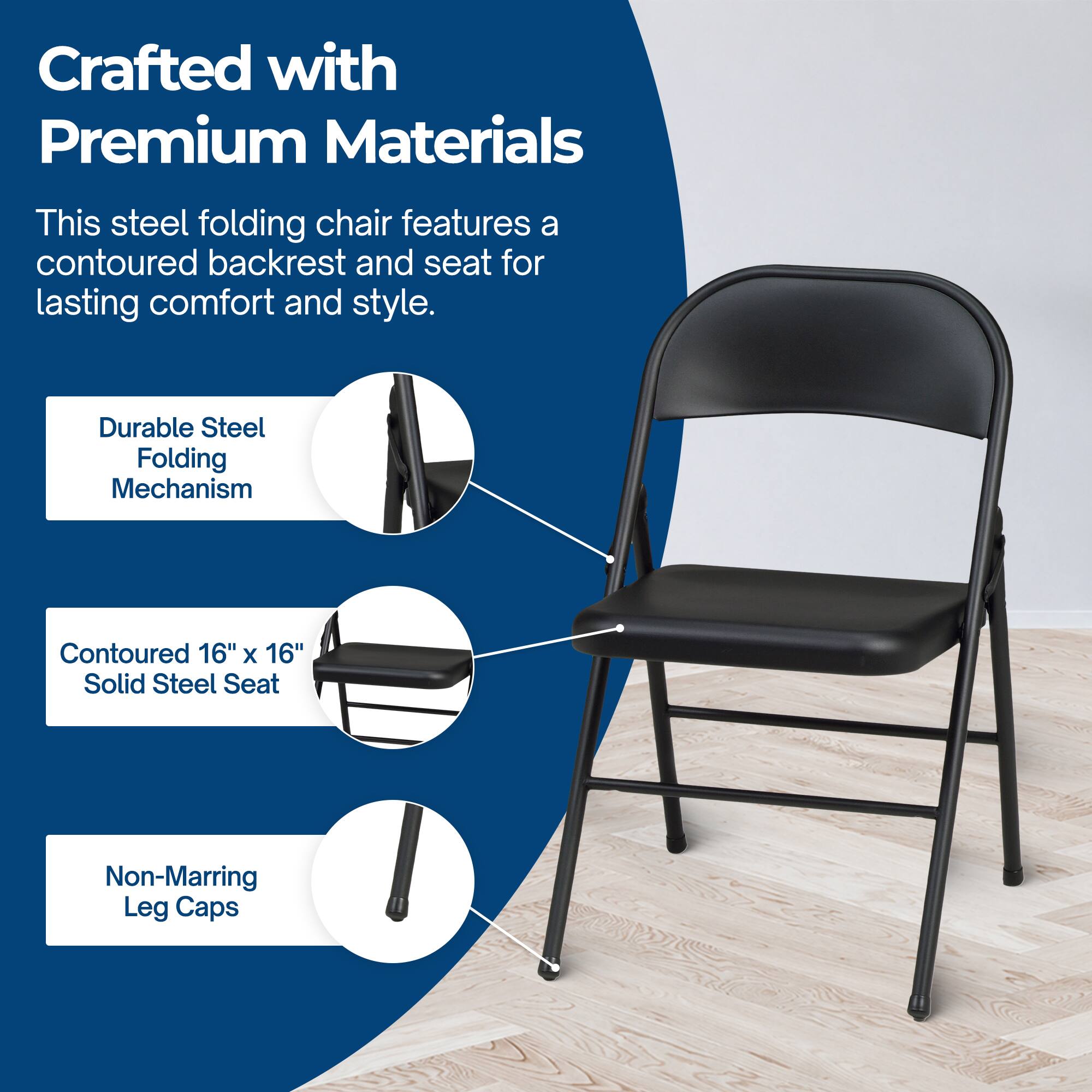 Crafted with Premium Materials

This steel folding chair features a contoured backrest and seat for lasting comfort and style.

- Durable Steel Folding Mechanism
- Contoured 16" x 16" Solid Steel Seat
- Non-Marring Leg Caps