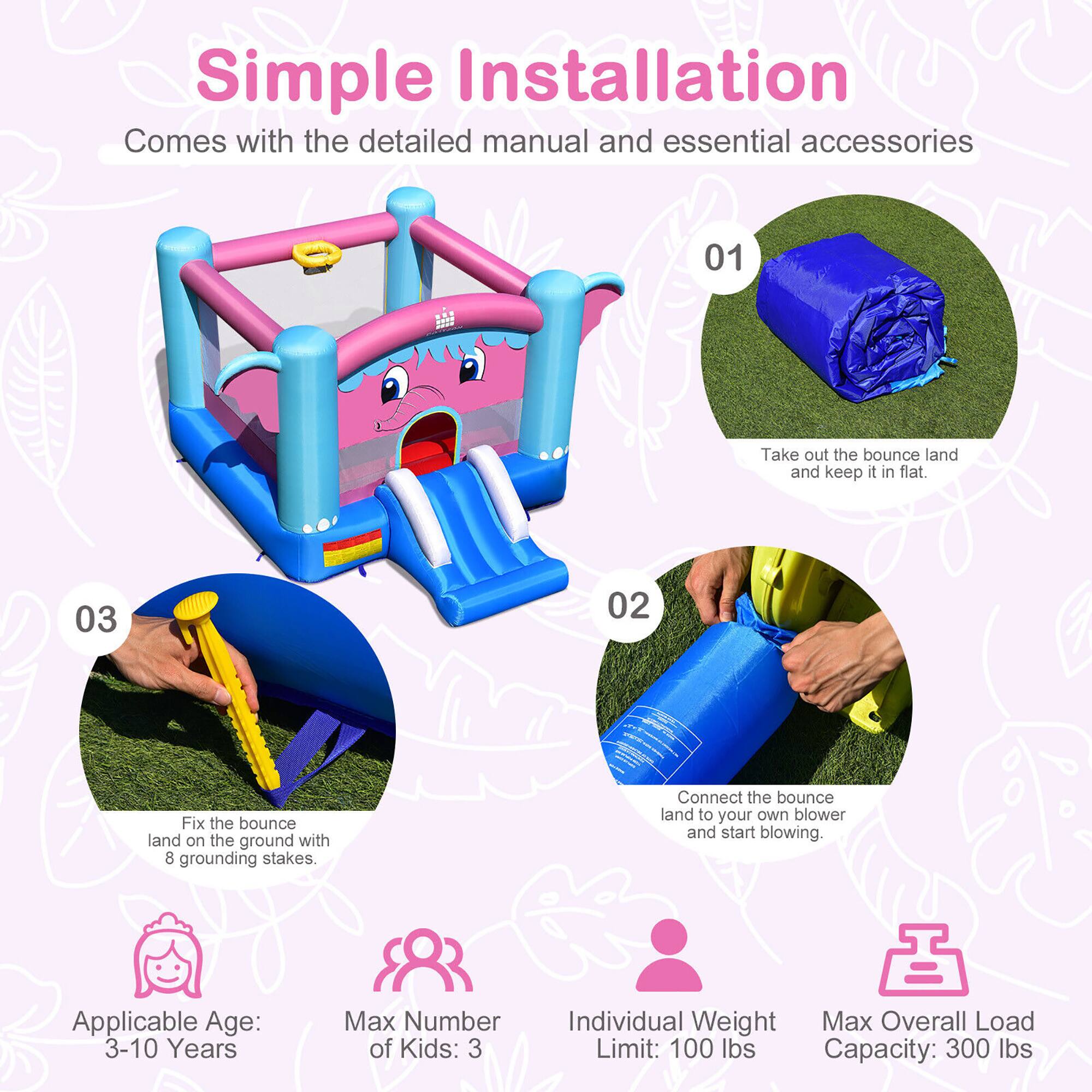 Simple Installation  
Comes with the detailed manual and essential accessories  

01  
Take out the bounce land and keep it in flat.  

02  
Connect the bounce land to your own blower and start blowing.  

03  
Fix the bounce land on the ground with 8 grounding stakes.  

Applicable Age: 3-10 Years  
Max Number of Kids: 3  
Individual Weight Limit: 100 lbs  
Max Overall Load Capacity: 300 lbs