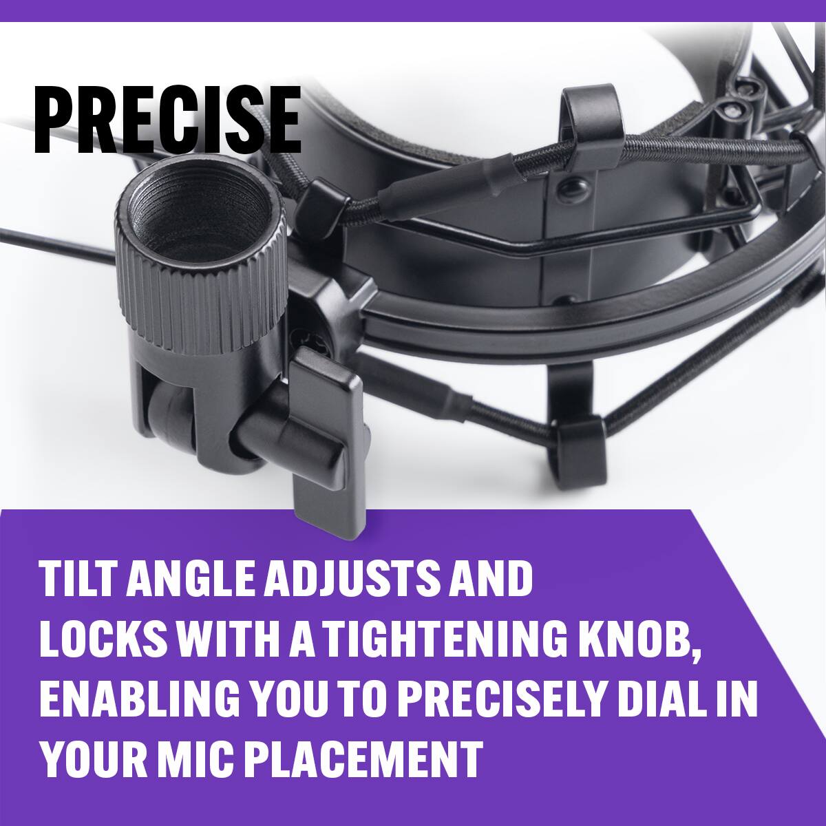 PRECISE

TILT ANGLE ADJUSTS AND LOCKS WITH A TIGHTENING KNOB, ENABLING YOU TO PRECISELY DIAL IN YOUR MIC PLACEMENT
