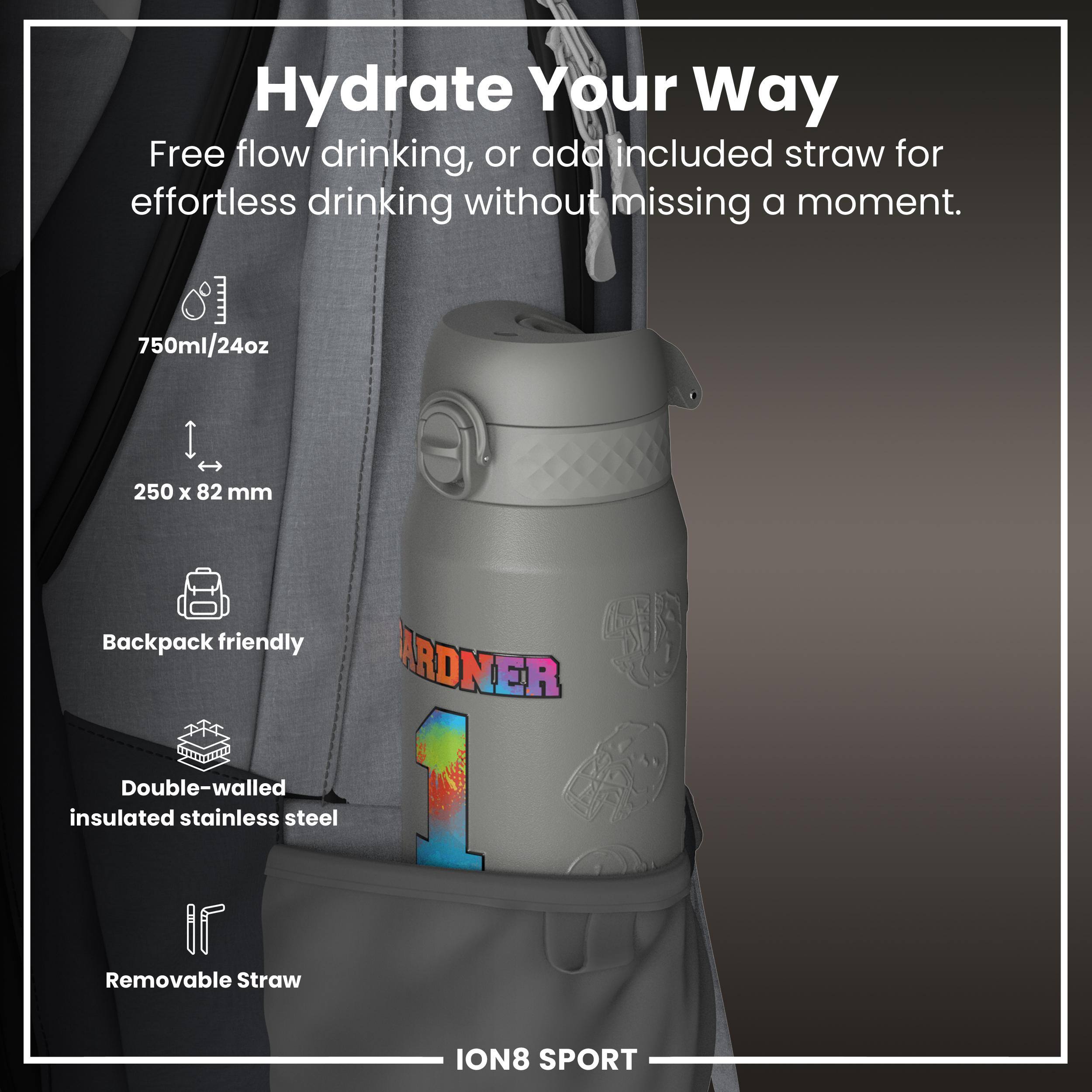 Hydrate Your Way

Free flow drinking, or add included straw for effortless drinking without missing a moment.

- 750ml/24oz
- 250 x 82 mm
- Backpack friendly
- Double-walled insulated stainless steel
- Removable Straw

ION8 SPORT