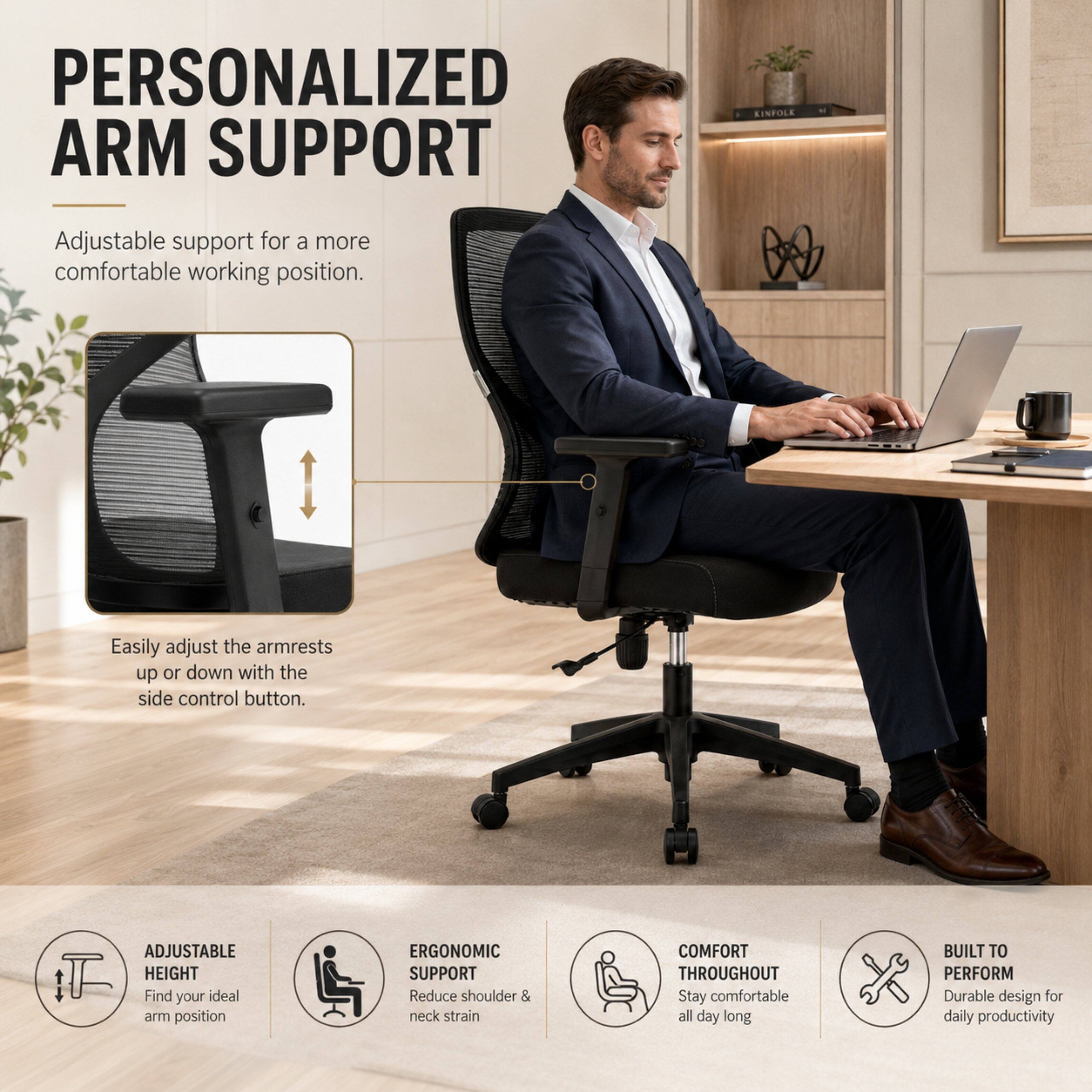 PERSONALIZED ARM SUPPORT

Adjustable support for a more comfortable working position.

Easily adjust the armrests up or down with the side control button.

ADJUSTABLE HEIGHT
Find your ideal arm position

ERGONOMIC SUPPORT
Reduce shoulder & neck strain

COMFORT THROUGHOUT
Stay comfortable all day long

BUILT TO PERFORM
Durable design for daily productivity